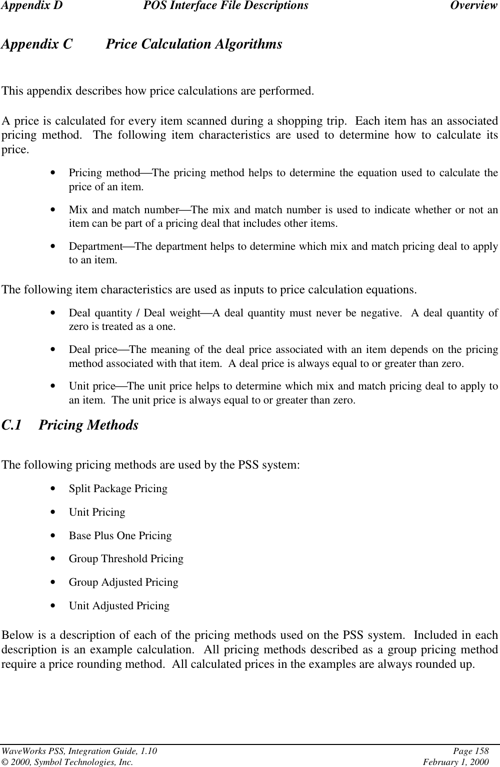 Appendix D POS Interface File Descriptions OverviewWaveWorks PSS, Integration Guide, 1.10 Page 158© 2000, Symbol Technologies, Inc. February 1, 2000Appendix C    Price Calculation AlgorithmsThis appendix describes how price calculations are performed.A price is calculated for every item scanned during a shopping trip.  Each item has an associatedpricing method.  The following item characteristics are used to determine how to calculate itsprice.• Pricing methodThe pricing method helps to determine the equation used to calculate theprice of an item.• Mix and match numberThe mix and match number is used to indicate whether or not anitem can be part of a pricing deal that includes other items.• DepartmentThe department helps to determine which mix and match pricing deal to applyto an item.The following item characteristics are used as inputs to price calculation equations.• Deal quantity / Deal weightA deal quantity must never be negative.  A deal quantity ofzero is treated as a one.• Deal priceThe meaning of the deal price associated with an item depends on the pricingmethod associated with that item.  A deal price is always equal to or greater than zero.• Unit priceThe unit price helps to determine which mix and match pricing deal to apply toan item.  The unit price is always equal to or greater than zero.C.1 Pricing MethodsThe following pricing methods are used by the PSS system:• Split Package Pricing• Unit Pricing• Base Plus One Pricing• Group Threshold Pricing• Group Adjusted Pricing• Unit Adjusted PricingBelow is a description of each of the pricing methods used on the PSS system.  Included in eachdescription is an example calculation.  All pricing methods described as a group pricing methodrequire a price rounding method.  All calculated prices in the examples are always rounded up.