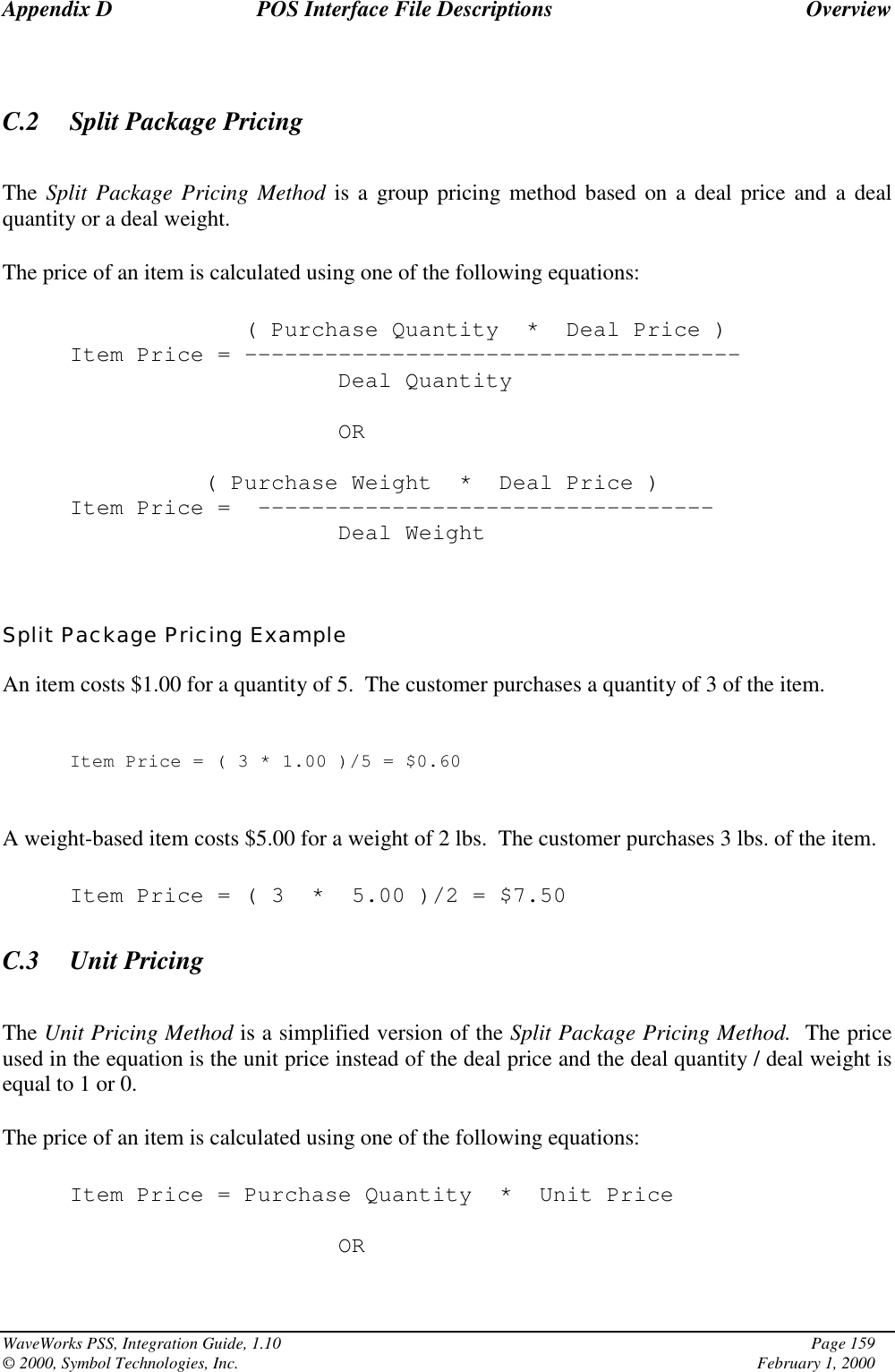 Appendix D POS Interface File Descriptions OverviewWaveWorks PSS, Integration Guide, 1.10 Page 159© 2000, Symbol Technologies, Inc. February 1, 2000C.2 Split Package PricingThe Split Package Pricing Method is a group pricing method based on a deal price and a dealquantity or a deal weight.The price of an item is calculated using one of the following equations:( Purchase Quantity * Deal Price )Item Price = -------------------------------------Deal QuantityOR( Purchase Weight * Deal Price )Item Price = ----------------------------------Deal WeightSplit Package Pricing ExampleAn item costs $1.00 for a quantity of 5.  The customer purchases a quantity of 3 of the item.Item Price=(3*1.00 )/5 = $0.60A weight-based item costs $5.00 for a weight of 2 lbs.  The customer purchases 3 lbs. of the item.Item Price = ( 3 * 5.00 )/2 = $7.50C.3 Unit PricingThe Unit Pricing Method is a simplified version of the Split Package Pricing Method.  The priceused in the equation is the unit price instead of the deal price and the deal quantity / deal weight isequal to 1 or 0.The price of an item is calculated using one of the following equations:Item Price = Purchase Quantity * Unit PriceOR