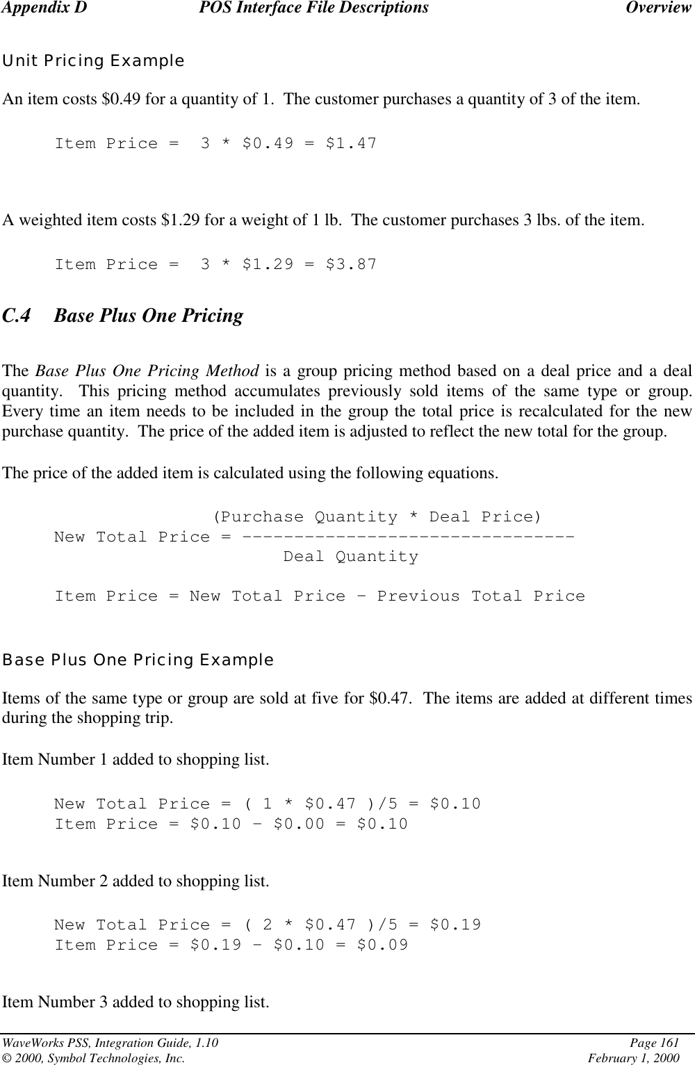 Appendix D POS Interface File Descriptions OverviewWaveWorks PSS, Integration Guide, 1.10 Page 161© 2000, Symbol Technologies, Inc. February 1, 2000Unit Pricing ExampleAn item costs $0.49 for a quantity of 1.  The customer purchases a quantity of 3 of the item.Item Price = 3 * $0.49 = $1.47A weighted item costs $1.29 for a weight of 1 lb.  The customer purchases 3 lbs. of the item.Item Price = 3 * $1.29 = $3.87C.4 Base Plus One PricingThe Base Plus One Pricing Method is a group pricing method based on a deal price and a dealquantity.  This pricing method accumulates previously sold items of the same type or group.Every time an item needs to be included in the group the total price is recalculated for the newpurchase quantity.  The price of the added item is adjusted to reflect the new total for the group.The price of the added item is calculated using the following equations.(Purchase Quantity * Deal Price)New Total Price = --------------------------------Deal QuantityItem Price = New Total Price – Previous Total PriceBase Plus One Pricing ExampleItems of the same type or group are sold at five for $0.47.  The items are added at different timesduring the shopping trip.Item Number 1 added to shopping list.New Total Price=(1*$0.47 )/5 = $0.10Item Price = $0.10 – $0.00 = $0.10Item Number 2 added to shopping list.New Total Price=(2*$0.47 )/5 = $0.19Item Price = $0.19 – $0.10 = $0.09Item Number 3 added to shopping list.