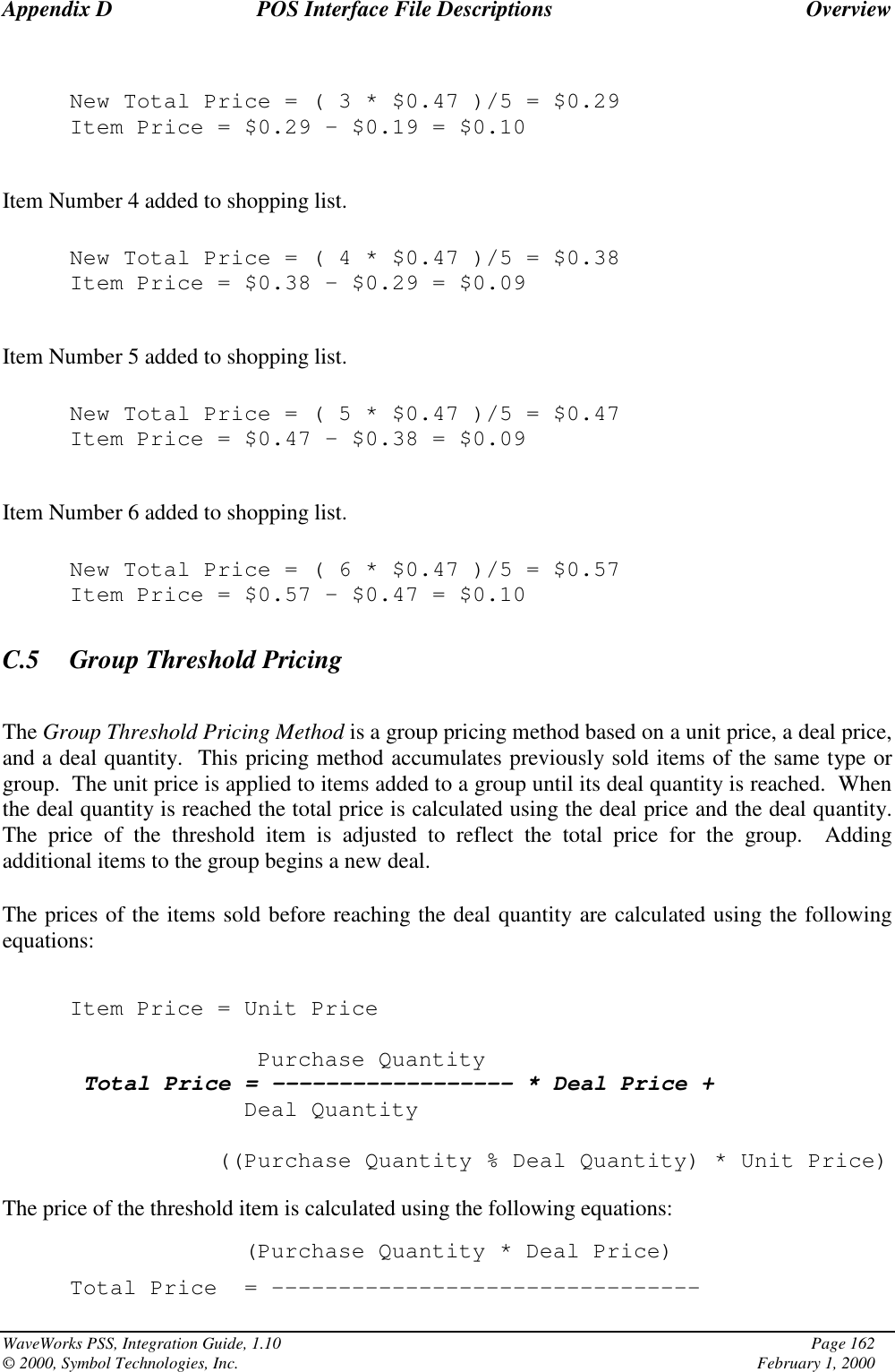 Appendix D POS Interface File Descriptions OverviewWaveWorks PSS, Integration Guide, 1.10 Page 162© 2000, Symbol Technologies, Inc. February 1, 2000New Total Price=(3*$0.47 )/5 = $0.29Item Price = $0.29 – $0.19 = $0.10Item Number 4 added to shopping list.New Total Price=(4*$0.47 )/5 = $0.38Item Price = $0.38 – $0.29 = $0.09Item Number 5 added to shopping list.New Total Price=(5*$0.47 )/5 = $0.47Item Price = $0.47 – $0.38 = $0.09Item Number 6 added to shopping list.New Total Price=(6*$0.47 )/5 = $0.57Item Price = $0.57 – $0.47 = $0.10C.5 Group Threshold PricingThe Group Threshold Pricing Method is a group pricing method based on a unit price, a deal price,and a deal quantity.  This pricing method accumulates previously sold items of the same type orgroup.  The unit price is applied to items added to a group until its deal quantity is reached.  Whenthe deal quantity is reached the total price is calculated using the deal price and the deal quantity.The price of the threshold item is adjusted to reflect the total price for the group.  Addingadditional items to the group begins a new deal.The prices of the items sold before reaching the deal quantity are calculated using the followingequations:Item Price = Unit PricePurchase QuantityTotal Price = ------------------ * Deal Price +Deal Quantity((Purchase Quantity % Deal Quantity) * Unit Price)The price of the threshold item is calculated using the following equations:(Purchase Quantity * Deal Price)Total Price = --------------------------------