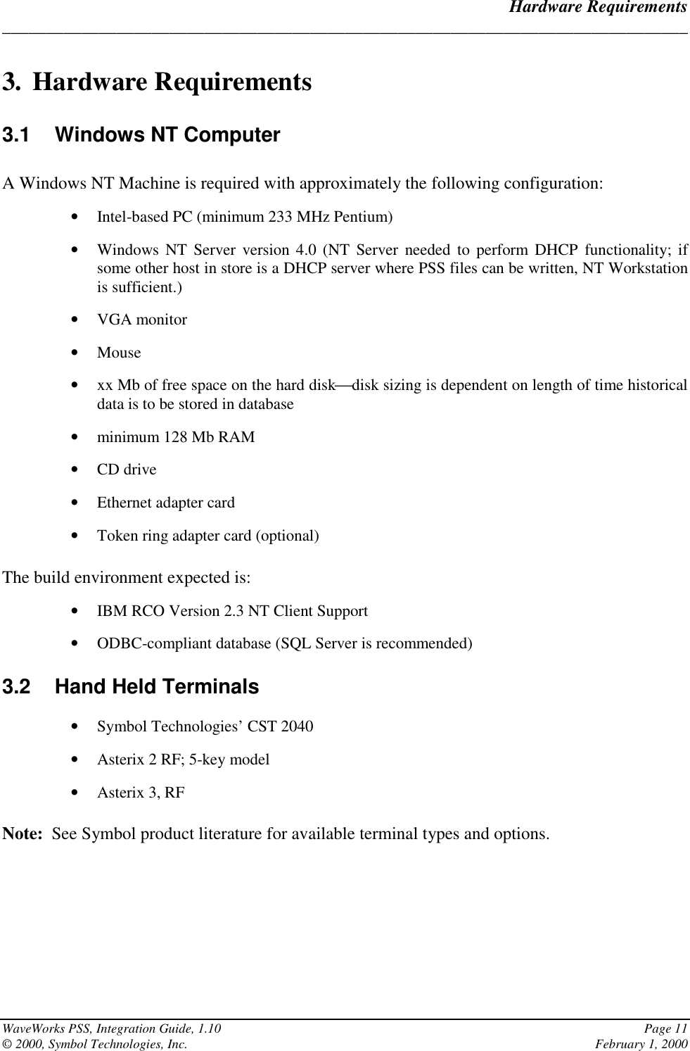 Hardware Requirements______________________________________________________________________________WaveWorks PSS, Integration Guide, 1.10 Page 11© 2000, Symbol Technologies, Inc. February 1, 20003. Hardware Requirements3.1  Windows NT ComputerA Windows NT Machine is required with approximately the following configuration:• Intel-based PC (minimum 233 MHz Pentium)• Windows NT Server version 4.0 (NT Server needed to perform DHCP functionality; ifsome other host in store is a DHCP server where PSS files can be written, NT Workstationis sufficient.)• VGA monitor• Mouse• xx Mb of free space on the hard diskdisk sizing is dependent on length of time historicaldata is to be stored in database• minimum 128 Mb RAM• CD drive• Ethernet adapter card• Token ring adapter card (optional)The build environment expected is:• IBM RCO Version 2.3 NT Client Support• ODBC-compliant database (SQL Server is recommended)3.2  Hand Held Terminals• Symbol Technologies’ CST 2040• Asterix 2 RF; 5-key model• Asterix 3, RFNote:  See Symbol product literature for available terminal types and options.