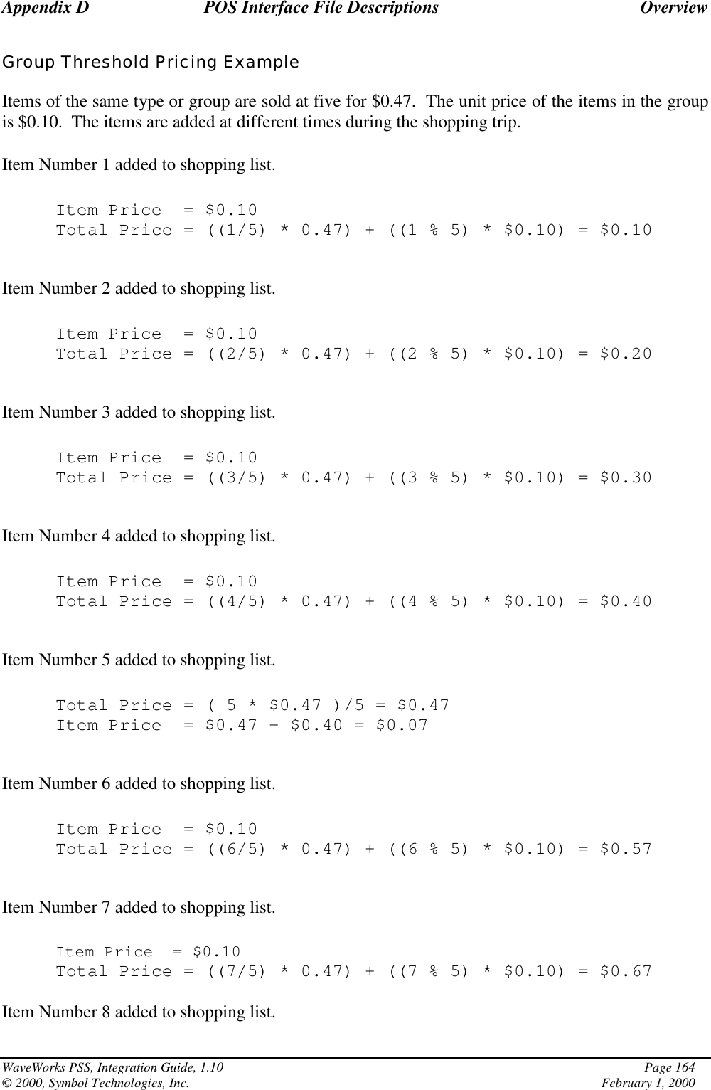 Appendix D POS Interface File Descriptions OverviewWaveWorks PSS, Integration Guide, 1.10 Page 164© 2000, Symbol Technologies, Inc. February 1, 2000Group Threshold Pricing ExampleItems of the same type or group are sold at five for $0.47.  The unit price of the items in the groupis $0.10.  The items are added at different times during the shopping trip.Item Number 1 added to shopping list.Item Price = $0.10Total Price = ((1/5) * 0.47) + ((1 % 5) * $0.10) = $0.10Item Number 2 added to shopping list.Item Price = $0.10Total Price = ((2/5) * 0.47) + ((2 % 5) * $0.10) = $0.20Item Number 3 added to shopping list.Item Price = $0.10Total Price = ((3/5) * 0.47) + ((3 % 5) * $0.10) = $0.30Item Number 4 added to shopping list.Item Price = $0.10Total Price = ((4/5) * 0.47) + ((4 % 5) * $0.10) = $0.40Item Number 5 added to shopping list.Total Price=(5*$0.47 )/5 = $0.47Item Price = $0.47 – $0.40 = $0.07Item Number 6 added to shopping list.Item Price = $0.10Total Price = ((6/5) * 0.47) + ((6 % 5) * $0.10) = $0.57Item Number 7 added to shopping list.Item Price = $0.10Total Price = ((7/5) * 0.47) + ((7 % 5) * $0.10) = $0.67Item Number 8 added to shopping list.