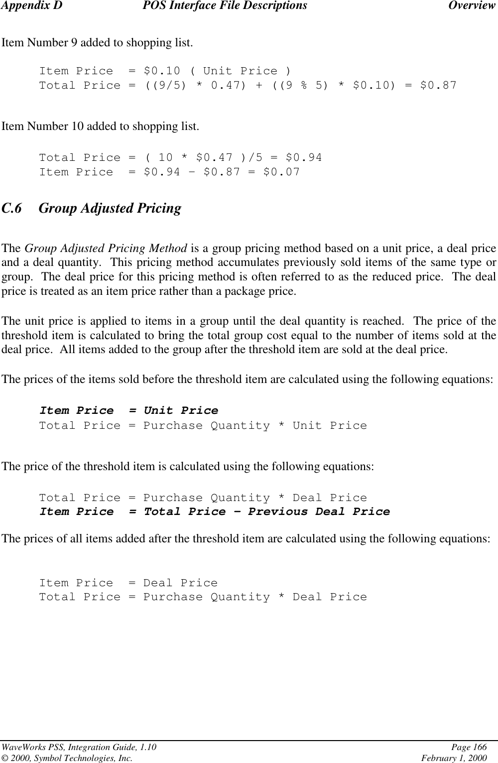 Appendix D POS Interface File Descriptions OverviewWaveWorks PSS, Integration Guide, 1.10 Page 166© 2000, Symbol Technologies, Inc. February 1, 2000Item Number 9 added to shopping list.Item Price = $0.10 ( Unit Price )Total Price = ((9/5) * 0.47) + ((9 % 5) * $0.10) = $0.87Item Number 10 added to shopping list.Total Price=(10*$0.47 )/5 = $0.94Item Price = $0.94 – $0.87 = $0.07C.6 Group Adjusted PricingThe Group Adjusted Pricing Method is a group pricing method based on a unit price, a deal priceand a deal quantity.  This pricing method accumulates previously sold items of the same type orgroup.  The deal price for this pricing method is often referred to as the reduced price.  The dealprice is treated as an item price rather than a package price.The unit price is applied to items in a group until the deal quantity is reached.  The price of thethreshold item is calculated to bring the total group cost equal to the number of items sold at thedeal price.  All items added to the group after the threshold item are sold at the deal price.The prices of the items sold before the threshold item are calculated using the following equations:Item Price = Unit PriceTotal Price = Purchase Quantity * Unit PriceThe price of the threshold item is calculated using the following equations:Total Price = Purchase Quantity * Deal PriceItem Price = Total Price – Previous Deal PriceThe prices of all items added after the threshold item are calculated using the following equations:Item Price = Deal PriceTotal Price = Purchase Quantity * Deal Price