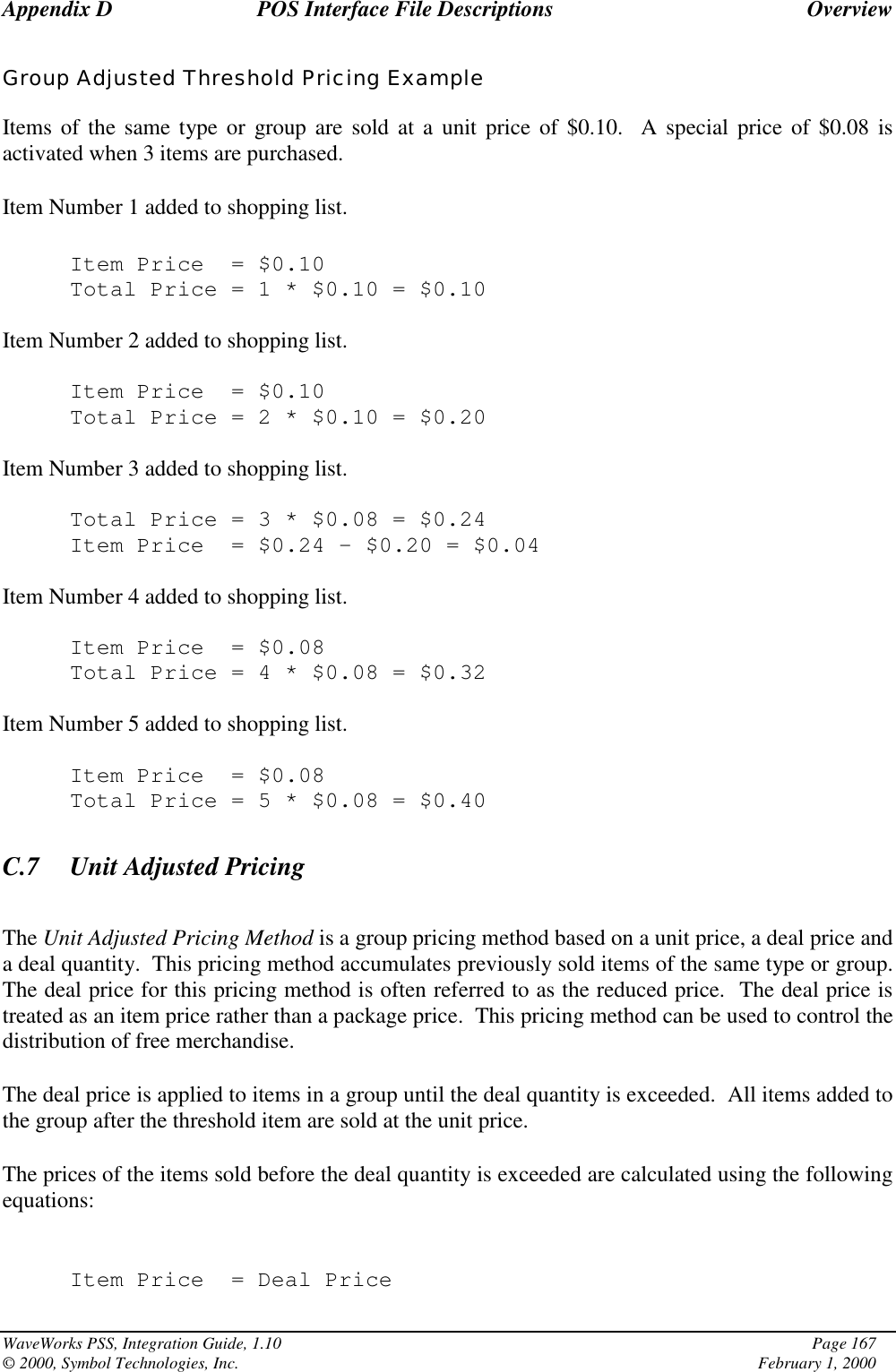 Appendix D POS Interface File Descriptions OverviewWaveWorks PSS, Integration Guide, 1.10 Page 167© 2000, Symbol Technologies, Inc. February 1, 2000Group Adjusted Threshold Pricing ExampleItems of the same type or group are sold at a unit price of $0.10.  A special price of $0.08 isactivated when 3 items are purchased.Item Number 1 added to shopping list.Item Price = $0.10Total Price=1*$0.10 = $0.10Item Number 2 added to shopping list.Item Price = $0.10Total Price=2*$0.10 = $0.20Item Number 3 added to shopping list.Total Price=3*$0.08 = $0.24Item Price = $0.24 - $0.20 = $0.04Item Number 4 added to shopping list.Item Price = $0.08Total Price=4*$0.08 = $0.32Item Number 5 added to shopping list.Item Price = $0.08Total Price=5*$0.08 = $0.40C.7 Unit Adjusted PricingThe Unit Adjusted Pricing Method is a group pricing method based on a unit price, a deal price anda deal quantity.  This pricing method accumulates previously sold items of the same type or group.The deal price for this pricing method is often referred to as the reduced price.  The deal price istreated as an item price rather than a package price.  This pricing method can be used to control thedistribution of free merchandise.The deal price is applied to items in a group until the deal quantity is exceeded.  All items added tothe group after the threshold item are sold at the unit price.The prices of the items sold before the deal quantity is exceeded are calculated using the followingequations:Item Price = Deal Price