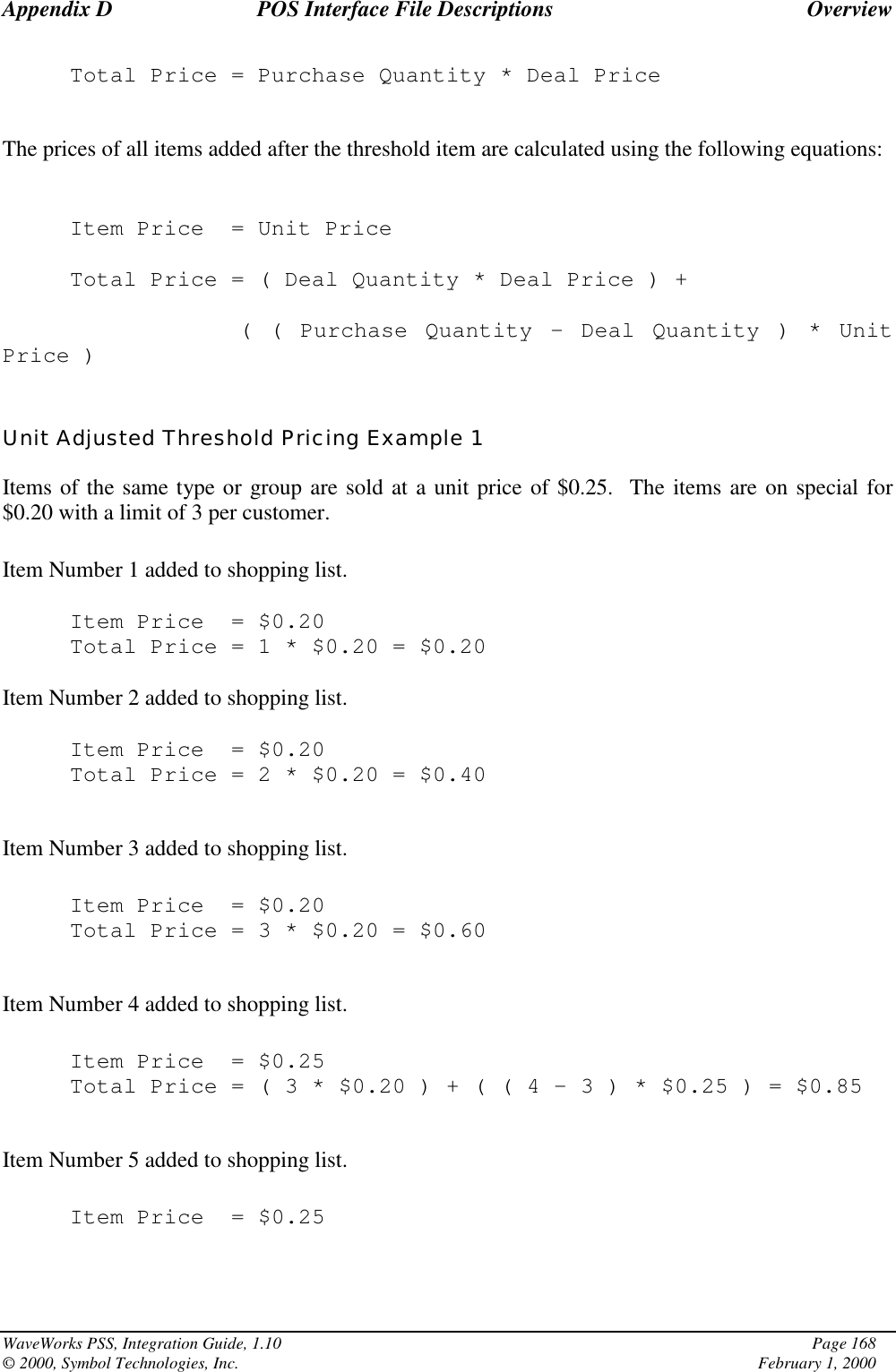 Appendix D POS Interface File Descriptions OverviewWaveWorks PSS, Integration Guide, 1.10 Page 168© 2000, Symbol Technologies, Inc. February 1, 2000Total Price = Purchase Quantity * Deal PriceThe prices of all items added after the threshold item are calculated using the following equations:Item Price = Unit PriceTotal Price = ( Deal Quantity * Deal Price ) +( ( Purchase Quantity – Deal Quantity ) * UnitPrice )Unit Adjusted Threshold Pricing Example 1Items of the same type or group are sold at a unit price of $0.25.  The items are on special for$0.20 with a limit of 3 per customer.Item Number 1 added to shopping list.Item Price = $0.20Total Price=1*$0.20 = $0.20Item Number 2 added to shopping list.Item Price = $0.20Total Price=2*$0.20 = $0.40Item Number 3 added to shopping list.Item Price = $0.20Total Price=3*$0.20 = $0.60Item Number 4 added to shopping list.Item Price = $0.25Total Price=(3*$0.20)+((4–3)*$0.25 ) = $0.85Item Number 5 added to shopping list.Item Price = $0.25