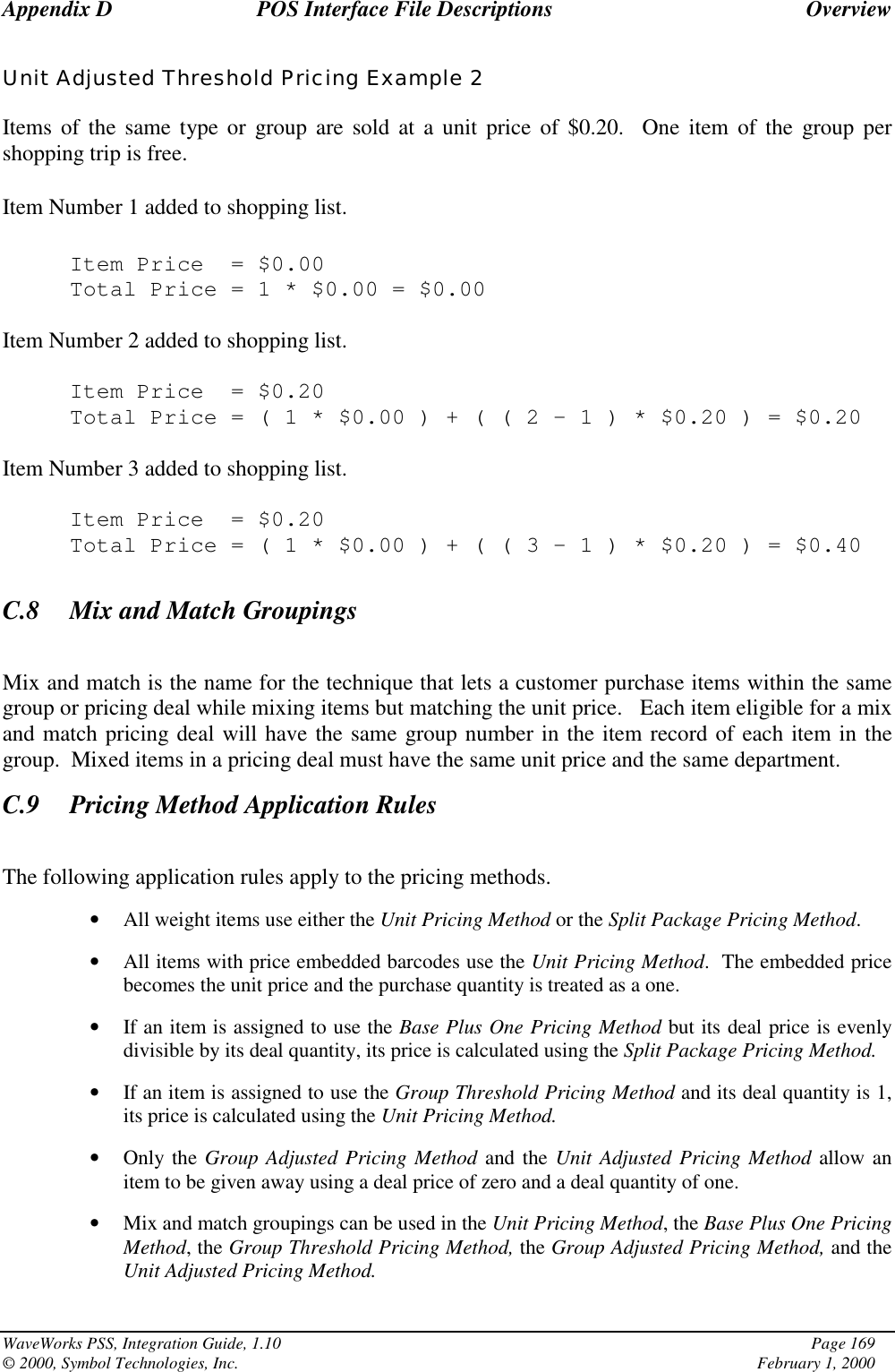 Appendix D POS Interface File Descriptions OverviewWaveWorks PSS, Integration Guide, 1.10 Page 169© 2000, Symbol Technologies, Inc. February 1, 2000Unit Adjusted Threshold Pricing Example 2Items of the same type or group are sold at a unit price of $0.20.  One item of the group pershopping trip is free.Item Number 1 added to shopping list.Item Price = $0.00Total Price=1*$0.00 = $0.00Item Number 2 added to shopping list.Item Price = $0.20Total Price=(1*$0.00)+((2–1)*$0.20 ) = $0.20Item Number 3 added to shopping list.Item Price = $0.20Total Price=(1*$0.00)+((3–1)*$0.20 ) = $0.40C.8 Mix and Match GroupingsMix and match is the name for the technique that lets a customer purchase items within the samegroup or pricing deal while mixing items but matching the unit price.   Each item eligible for a mixand match pricing deal will have the same group number in the item record of each item in thegroup.  Mixed items in a pricing deal must have the same unit price and the same department.C.9 Pricing Method Application RulesThe following application rules apply to the pricing methods.• All weight items use either the Unit Pricing Method or the Split Package Pricing Method.• All items with price embedded barcodes use the Unit Pricing Method.  The embedded pricebecomes the unit price and the purchase quantity is treated as a one.• If an item is assigned to use the Base Plus One Pricing Method but its deal price is evenlydivisible by its deal quantity, its price is calculated using the Split Package Pricing Method.• If an item is assigned to use the Group Threshold Pricing Method and its deal quantity is 1,its price is calculated using the Unit Pricing Method.• Only the Group Adjusted Pricing Method and the Unit Adjusted Pricing Method allow anitem to be given away using a deal price of zero and a deal quantity of one.• Mix and match groupings can be used in the Unit Pricing Method, the Base Plus One PricingMethod, the Group Threshold Pricing Method, the Group Adjusted Pricing Method, and theUnit Adjusted Pricing Method.