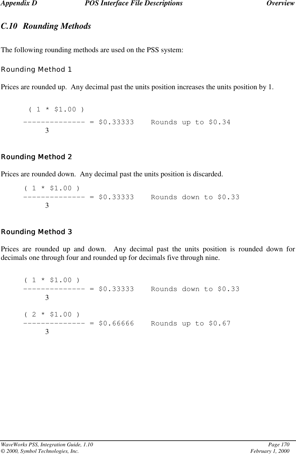 Appendix D POS Interface File Descriptions OverviewWaveWorks PSS, Integration Guide, 1.10 Page 170© 2000, Symbol Technologies, Inc. February 1, 2000C.10 Rounding MethodsThe following rounding methods are used on the PSS system:Rounding Method 1Prices are rounded up.  Any decimal past the units position increases the units position by 1.( 1 * $1.00 )-------------- = $0.33333 Rounds up to $0.343Rounding Method 2Rounding Method 2Rounding Method 2Rounding Method 2Prices are rounded down.  Any decimal past the units position is discarded.( 1 * $1.00 )-------------- = $0.33333 Rounds down to $0.333Rounding Method 3Rounding Method 3Rounding Method 3Rounding Method 3Prices are rounded up and down.  Any decimal past the units position is rounded down fordecimals one through four and rounded up for decimals five through nine.( 1 * $1.00 )-------------- = $0.33333 Rounds down to $0.333( 2 * $1.00 )-------------- = $0.66666 Rounds up to $0.673