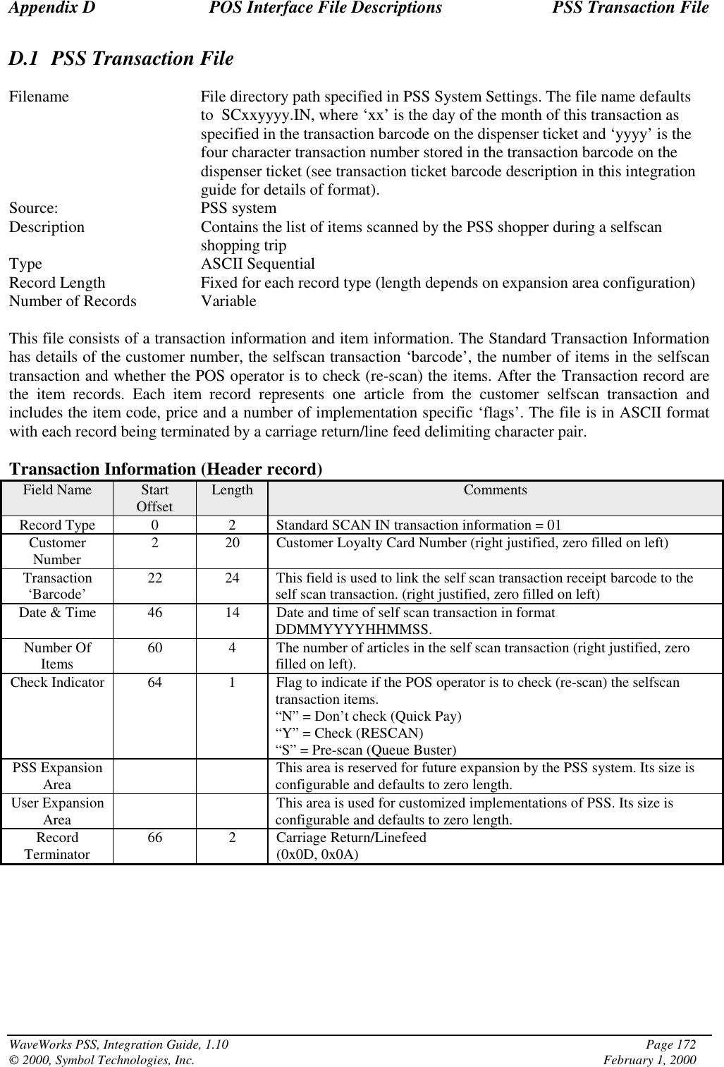 Appendix D POS Interface File Descriptions PSS Transaction FileWaveWorks PSS, Integration Guide, 1.10 Page 172© 2000, Symbol Technologies, Inc. February 1, 2000D.1 PSS Transaction FileFilename File directory path specified in PSS System Settings. The file name defaultsto  SCxxyyyy.IN, where ‘xx’ is the day of the month of this transaction asspecified in the transaction barcode on the dispenser ticket and ‘yyyy’ is thefour character transaction number stored in the transaction barcode on thedispenser ticket (see transaction ticket barcode description in this integrationguide for details of format).Source: PSS systemDescription Contains the list of items scanned by the PSS shopper during a selfscanshopping tripType ASCII SequentialRecord Length Fixed for each record type (length depends on expansion area configuration)Number of Records VariableThis file consists of a transaction information and item information. The Standard Transaction Informationhas details of the customer number, the selfscan transaction ‘barcode’, the number of items in the selfscantransaction and whether the POS operator is to check (re-scan) the items. After the Transaction record arethe item records. Each item record represents one article from the customer selfscan transaction andincludes the item code, price and a number of implementation specific ‘flags’. The file is in ASCII formatwith each record being terminated by a carriage return/line feed delimiting character pair.Transaction Information (Header record)Field Name StartOffset Length CommentsRecord Type 0 2 Standard SCAN IN transaction information = 01CustomerNumber 2 20 Customer Loyalty Card Number (right justified, zero filled on left)Transaction‘Barcode’ 22 24 This field is used to link the self scan transaction receipt barcode to theself scan transaction. (right justified, zero filled on left)Date &amp; Time 46 14 Date and time of self scan transaction in formatDDMMYYYYHHMMSS.Number OfItems 60 4 The number of articles in the self scan transaction (right justified, zerofilled on left).Check Indicator 64 1 Flag to indicate if the POS operator is to check (re-scan) the selfscantransaction items.“N” = Don’t check (Quick Pay)“Y” = Check (RESCAN)“S” = Pre-scan (Queue Buster)PSS ExpansionArea This area is reserved for future expansion by the PSS system. Its size isconfigurable and defaults to zero length.User ExpansionArea This area is used for customized implementations of PSS. Its size isconfigurable and defaults to zero length.RecordTerminator 66 2 Carriage Return/Linefeed(0x0D, 0x0A)