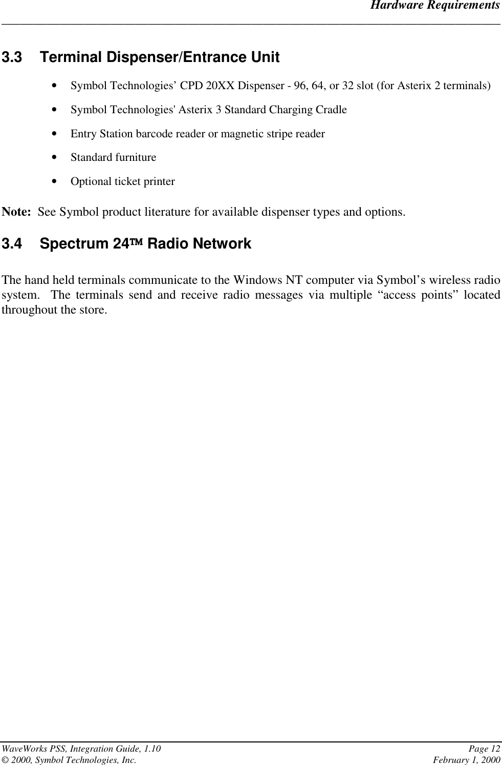 Hardware Requirements______________________________________________________________________________WaveWorks PSS, Integration Guide, 1.10 Page 12© 2000, Symbol Technologies, Inc. February 1, 20003.3  Terminal Dispenser/Entrance Unit• Symbol Technologies’ CPD 20XX Dispenser - 96, 64, or 32 slot (for Asterix 2 terminals)• Symbol Technologies&apos; Asterix 3 Standard Charging Cradle• Entry Station barcode reader or magnetic stripe reader• Standard furniture• Optional ticket printerNote:  See Symbol product literature for available dispenser types and options.3.4 Spectrum 24 Radio NetworkThe hand held terminals communicate to the Windows NT computer via Symbol’s wireless radiosystem.  The terminals send and receive radio messages via multiple “access points” locatedthroughout the store.