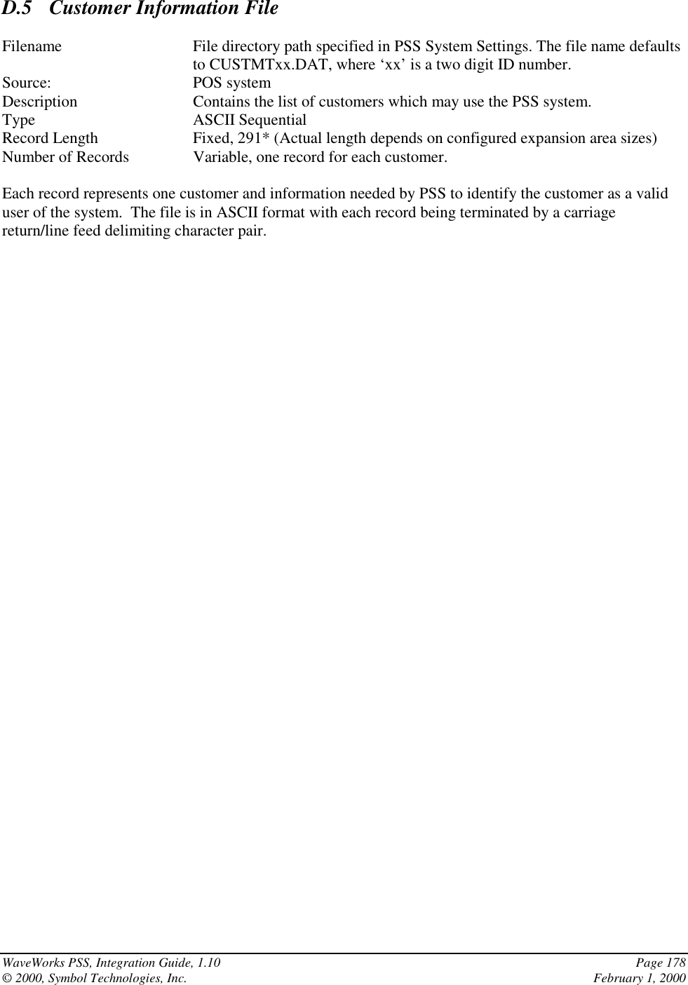 WaveWorks PSS, Integration Guide, 1.10 Page 178© 2000, Symbol Technologies, Inc. February 1, 2000D.5  Customer Information FileFilename File directory path specified in PSS System Settings. The file name defaultsto CUSTMTxx.DAT, where ‘xx’ is a two digit ID number.Source: POS systemDescription Contains the list of customers which may use the PSS system.Type ASCII SequentialRecord Length Fixed, 291* (Actual length depends on configured expansion area sizes)Number of Records Variable, one record for each customer.Each record represents one customer and information needed by PSS to identify the customer as a validuser of the system.  The file is in ASCII format with each record being terminated by a carriagereturn/line feed delimiting character pair.