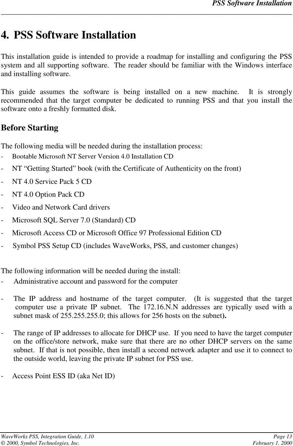 PSS Software Installation______________________________________________________________________________WaveWorks PSS, Integration Guide, 1.10 Page 13© 2000, Symbol Technologies, Inc. February 1, 20004. PSS Software InstallationThis installation guide is intended to provide a roadmap for installing and configuring the PSSsystem and all supporting software.  The reader should be familiar with the Windows interfaceand installing software.This guide assumes the software is being installed on a new machine.  It is stronglyrecommended that the target computer be dedicated to running PSS and that you install thesoftware onto a freshly formatted disk.Before StartingThe following media will be needed during the installation process:- Bootable Microsoft NT Server Version 4.0 Installation CD- NT “Getting Started” book (with the Certificate of Authenticity on the front)- NT 4.0 Service Pack 5 CD- NT 4.0 Option Pack CD- Video and Network Card drivers- Microsoft SQL Server 7.0 (Standard) CD- Microsoft Access CD or Microsoft Office 97 Professional Edition CD-     Symbol PSS Setup CD (includes WaveWorks, PSS, and customer changes)The following information will be needed during the install:- Administrative account and password for the computer- The IP address and hostname of the target computer.  (It is suggested that the target computer use a private IP subnet.  The 172.16.N.N addresses are typically used with asubnet mask of 255.255.255.0; this allows for 256 hosts on the subnet).- The range of IP addresses to allocate for DHCP use.  If you need to have the target computeron the office/store network, make sure that there are no other DHCP servers on the samesubnet.  If that is not possible, then install a second network adapter and use it to connect tothe outside world, leaving the private IP subnet for PSS use.- Access Point ESS ID (aka Net ID)