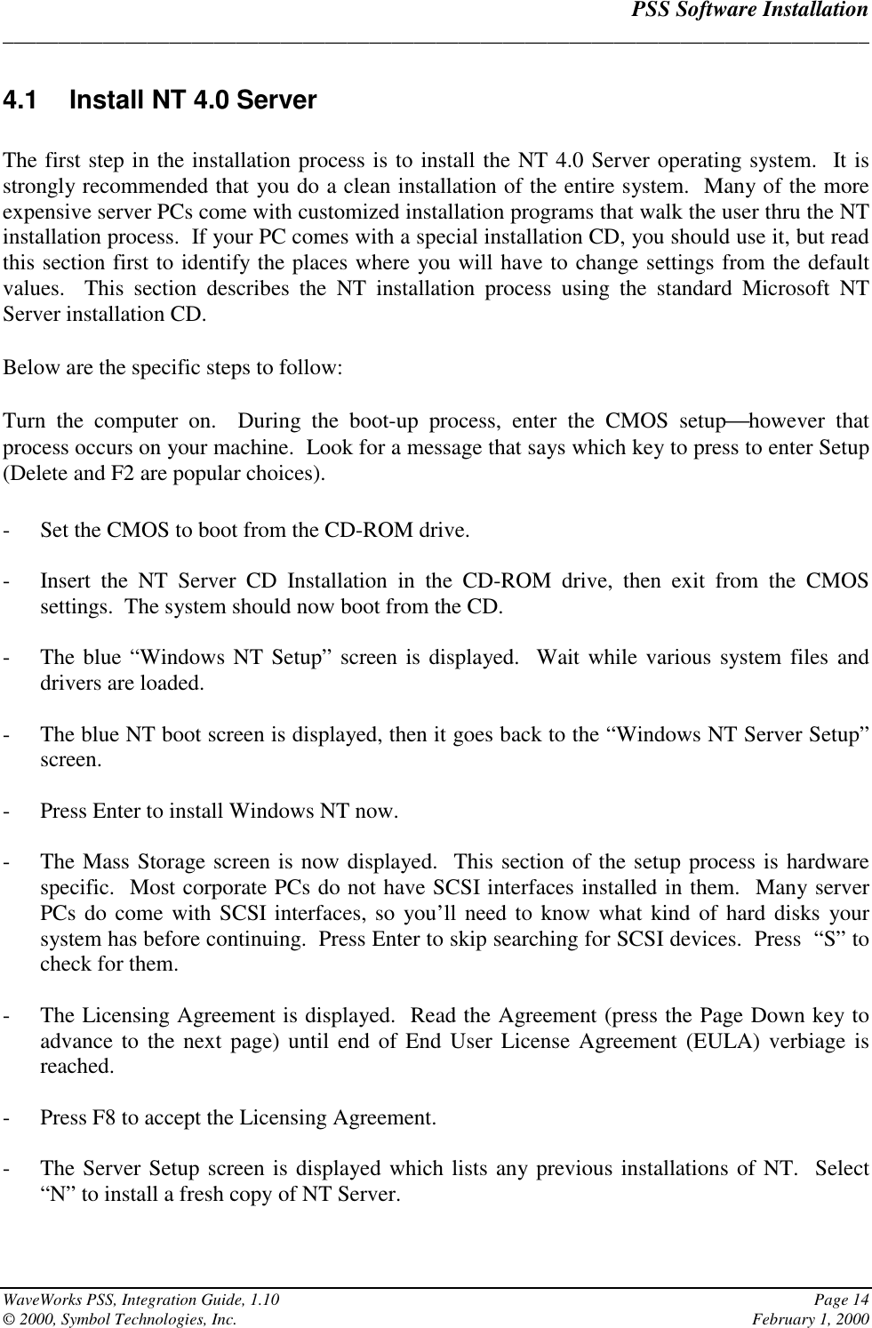 PSS Software Installation______________________________________________________________________________WaveWorks PSS, Integration Guide, 1.10 Page 14© 2000, Symbol Technologies, Inc. February 1, 20004.1  Install NT 4.0 ServerThe first step in the installation process is to install the NT 4.0 Server operating system.  It isstrongly recommended that you do a clean installation of the entire system.  Many of the moreexpensive server PCs come with customized installation programs that walk the user thru the NTinstallation process.  If your PC comes with a special installation CD, you should use it, but readthis section first to identify the places where you will have to change settings from the defaultvalues.  This section describes the NT installation process using the standard Microsoft NTServer installation CD.Below are the specific steps to follow:Turn the computer on.  During the boot-up process, enter the CMOS setuphowever thatprocess occurs on your machine.  Look for a message that says which key to press to enter Setup(Delete and F2 are popular choices).- Set the CMOS to boot from the CD-ROM drive.- Insert the NT Server CD Installation in the CD-ROM drive, then exit from the CMOSsettings.  The system should now boot from the CD.- The blue “Windows NT Setup” screen is displayed.  Wait while various system files anddrivers are loaded.- The blue NT boot screen is displayed, then it goes back to the “Windows NT Server Setup”screen.- Press Enter to install Windows NT now.- The Mass Storage screen is now displayed.  This section of the setup process is hardwarespecific.  Most corporate PCs do not have SCSI interfaces installed in them.  Many serverPCs do come with SCSI interfaces, so you’ll need to know what kind of hard disks yoursystem has before continuing.  Press Enter to skip searching for SCSI devices.  Press  “S” tocheck for them.- The Licensing Agreement is displayed.  Read the Agreement (press the Page Down key toadvance to the next page) until end of End User License Agreement (EULA) verbiage isreached.- Press F8 to accept the Licensing Agreement.- The Server Setup screen is displayed which lists any previous installations of NT.  Select“N” to install a fresh copy of NT Server.