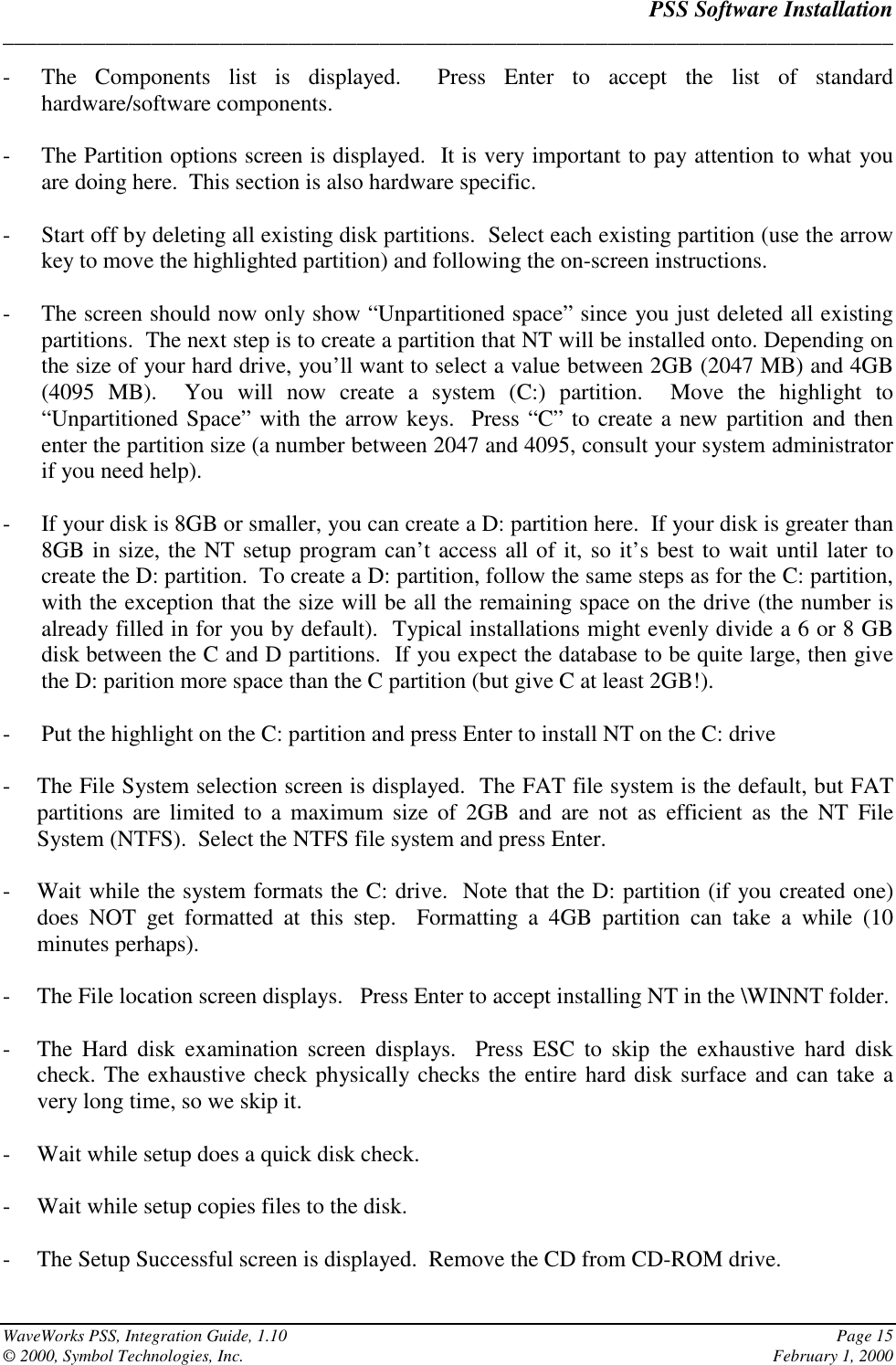 PSS Software Installation______________________________________________________________________________WaveWorks PSS, Integration Guide, 1.10 Page 15© 2000, Symbol Technologies, Inc. February 1, 2000- The Components list is displayed.  Press Enter to accept the list of standardhardware/software components.- The Partition options screen is displayed.  It is very important to pay attention to what youare doing here.  This section is also hardware specific.- Start off by deleting all existing disk partitions.  Select each existing partition (use the arrowkey to move the highlighted partition) and following the on-screen instructions.- The screen should now only show “Unpartitioned space” since you just deleted all existingpartitions.  The next step is to create a partition that NT will be installed onto. Depending onthe size of your hard drive, you’ll want to select a value between 2GB (2047 MB) and 4GB(4095 MB).  You will now create a system (C:) partition.  Move the highlight to“Unpartitioned Space” with the arrow keys.  Press “C” to create a new partition and thenenter the partition size (a number between 2047 and 4095, consult your system administratorif you need help).- If your disk is 8GB or smaller, you can create a D: partition here.  If your disk is greater than8GB in size, the NT setup program can’t access all of it, so it’s best to wait until later tocreate the D: partition.  To create a D: partition, follow the same steps as for the C: partition,with the exception that the size will be all the remaining space on the drive (the number isalready filled in for you by default).  Typical installations might evenly divide a 6 or 8 GBdisk between the C and D partitions.  If you expect the database to be quite large, then givethe D: parition more space than the C partition (but give C at least 2GB!).- Put the highlight on the C: partition and press Enter to install NT on the C: drive- The File System selection screen is displayed.  The FAT file system is the default, but FATpartitions are limited to a maximum size of 2GB and are not as efficient as the NT FileSystem (NTFS).  Select the NTFS file system and press Enter.- Wait while the system formats the C: drive.  Note that the D: partition (if you created one)does NOT get formatted at this step.  Formatting a 4GB partition can take a while (10minutes perhaps).- The File location screen displays.   Press Enter to accept installing NT in the \WINNT folder.- The Hard disk examination screen displays.  Press ESC to skip the exhaustive hard diskcheck. The exhaustive check physically checks the entire hard disk surface and can take avery long time, so we skip it.- Wait while setup does a quick disk check.- Wait while setup copies files to the disk.- The Setup Successful screen is displayed.  Remove the CD from CD-ROM drive.