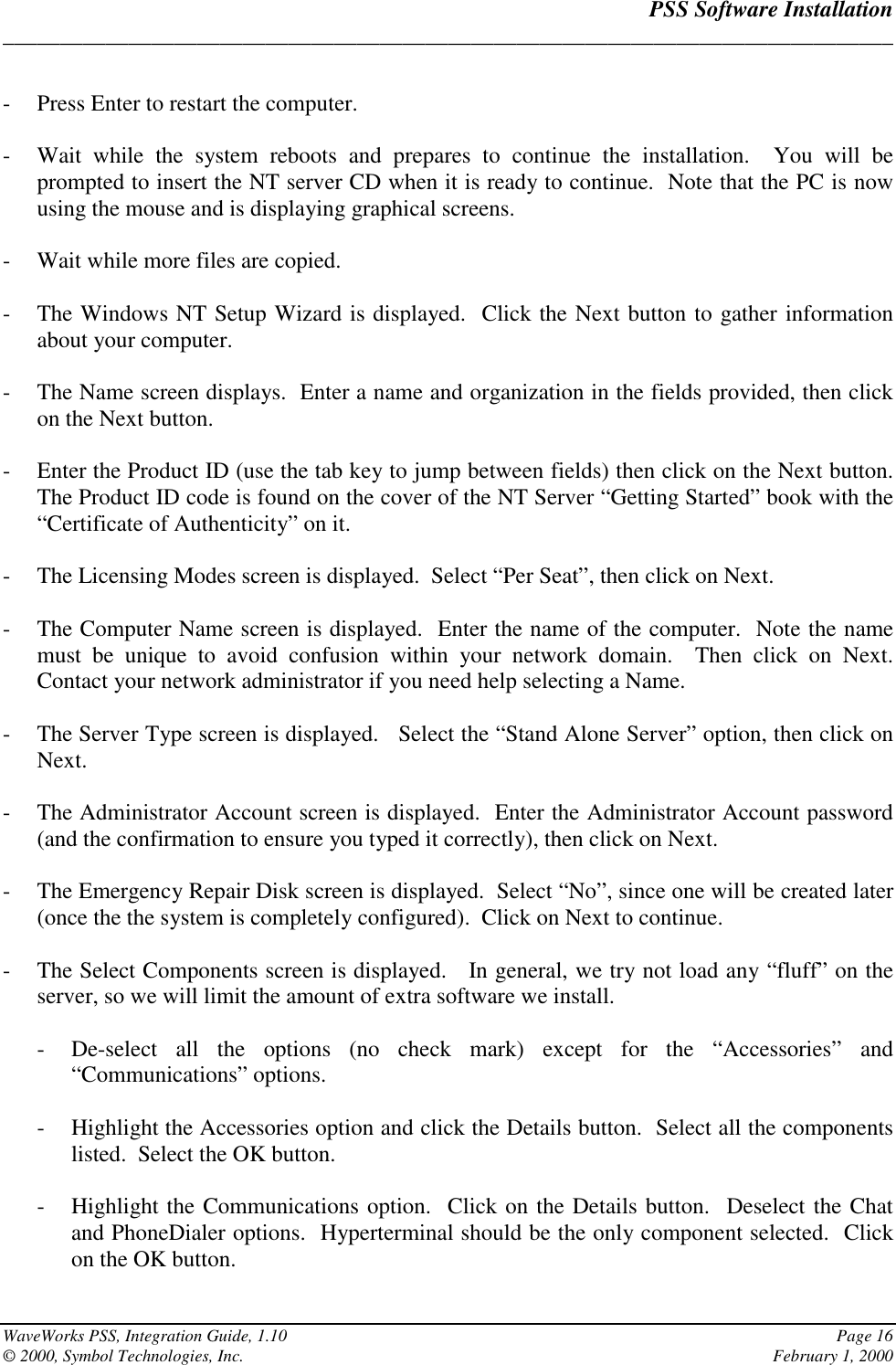 PSS Software Installation______________________________________________________________________________WaveWorks PSS, Integration Guide, 1.10 Page 16© 2000, Symbol Technologies, Inc. February 1, 2000- Press Enter to restart the computer.- Wait while the system reboots and prepares to continue the installation.  You will beprompted to insert the NT server CD when it is ready to continue.  Note that the PC is nowusing the mouse and is displaying graphical screens.- Wait while more files are copied.- The Windows NT Setup Wizard is displayed.  Click the Next button to gather informationabout your computer.- The Name screen displays.  Enter a name and organization in the fields provided, then clickon the Next button.- Enter the Product ID (use the tab key to jump between fields) then click on the Next button.The Product ID code is found on the cover of the NT Server “Getting Started” book with the“Certificate of Authenticity” on it.- The Licensing Modes screen is displayed.  Select “Per Seat”, then click on Next.- The Computer Name screen is displayed.  Enter the name of the computer.  Note the namemust be unique to avoid confusion within your network domain.  Then click on Next.Contact your network administrator if you need help selecting a Name.- The Server Type screen is displayed.   Select the “Stand Alone Server” option, then click onNext.- The Administrator Account screen is displayed.  Enter the Administrator Account password(and the confirmation to ensure you typed it correctly), then click on Next.- The Emergency Repair Disk screen is displayed.  Select “No”, since one will be created later(once the the system is completely configured).  Click on Next to continue.- The Select Components screen is displayed.   In general, we try not load any “fluff” on theserver, so we will limit the amount of extra software we install.- De-select all the options (no check mark) except for the “Accessories” and“Communications” options.- Highlight the Accessories option and click the Details button.  Select all the componentslisted.  Select the OK button.- Highlight the Communications option.  Click on the Details button.  Deselect the Chatand PhoneDialer options.  Hyperterminal should be the only component selected.  Clickon the OK button.