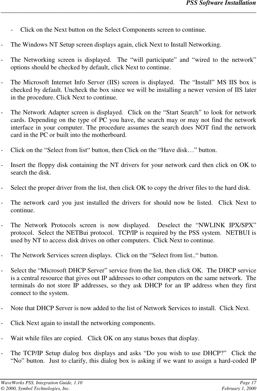 PSS Software Installation______________________________________________________________________________WaveWorks PSS, Integration Guide, 1.10 Page 17© 2000, Symbol Technologies, Inc. February 1, 2000- Click on the Next button on the Select Components screen to continue.- The Windows NT Setup screen displays again, click Next to Install Networking.- The Networking screen is displayed.  The “will participate” and “wired to the network”options should be checked by default, click Next to continue.- The Microsoft Internet Info Server (IIS) screen is displayed.  The “Install” MS IIS box ischecked by default. Uncheck the box since we will be installing a newer version of IIS laterin the procedure. Click Next to continue.- The Network Adapter screen is displayed.  Click on the “Start Search” to look for networkcards. Depending on the type of PC you have, the search may or may not find the networkinterface in your computer. The procedure assumes the search does NOT find the networkcard in the PC or built into the motherboard.- Click on the “Select from list“ button, then Click on the “Have disk…” button.- Insert the floppy disk containing the NT drivers for your network card then click on OK tosearch the disk.- Select the proper driver from the list, then click OK to copy the driver files to the hard disk.- The network card you just installed the drivers for should now be listed.  Click Next tocontinue.- The Network Protocols screen is now displayed.  Deselect the “NWLINK IPX/SPX”protocol.  Select the NETBui protocol.  TCP/IP is required by the PSS system.  NETBUI isused by NT to access disk drives on other computers.  Click Next to continue.- The Network Services screen displays.  Click on the “Select from list..“ button.- Select the “Microsoft DHCP Server” service from the list, then click OK.  The DHCP serviceis a central resource that gives out IP addresses to other computers on the same network.  Theterminals do not store IP addresses, so they ask DHCP for an IP address when they firstconnect to the system.- Note that DHCP Server is now added to the list of Network Services to install.  Click Next.- Click Next again to install the networking components.- Wait while files are copied.   Click OK on any status boxes that display.- The TCP/IP Setup dialog box displays and asks “Do you wish to use DHCP?”  Click the“No” button.  Just to clarify, this dialog box is asking if we want to assign a hard-coded IP