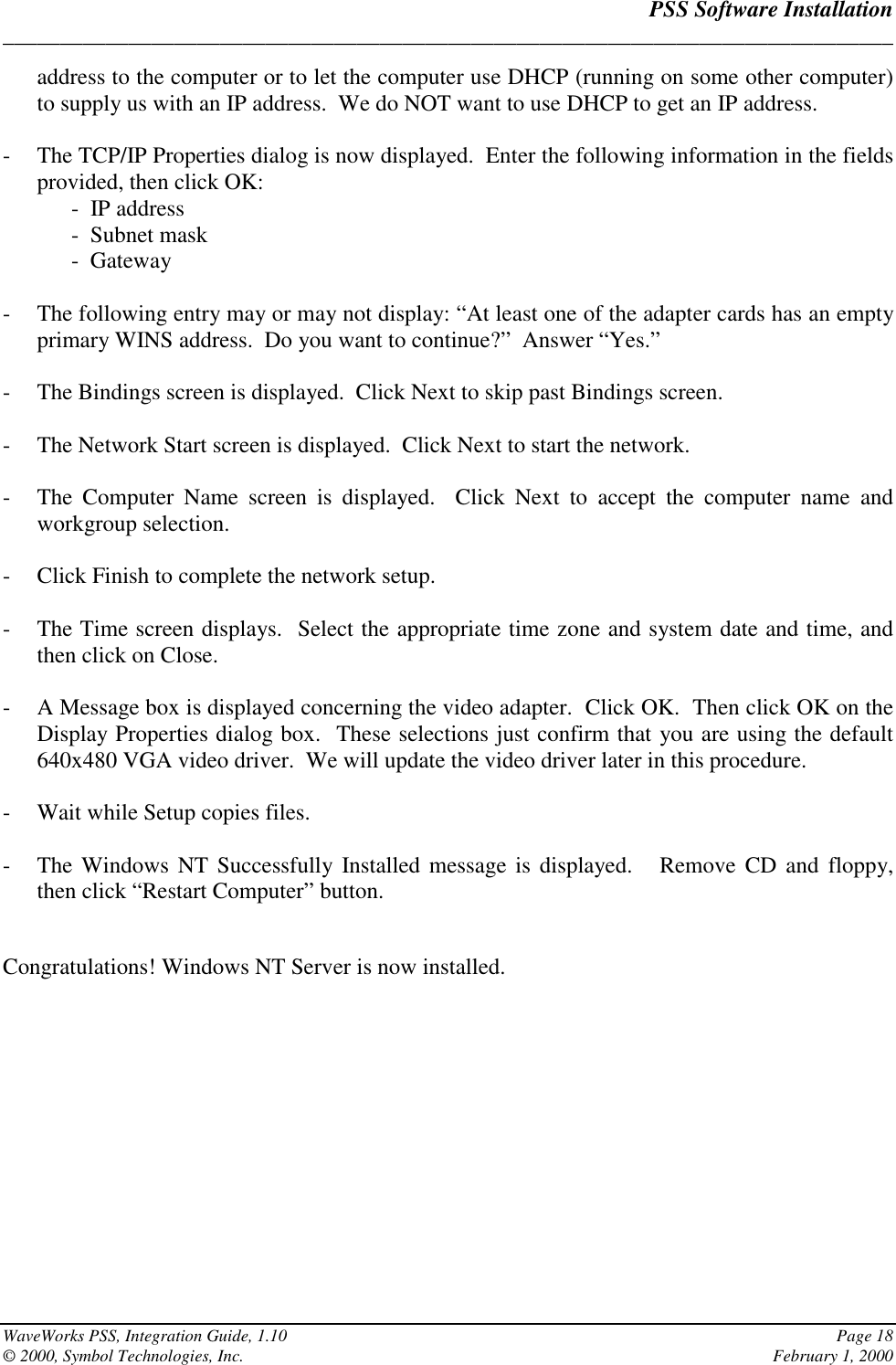 PSS Software Installation______________________________________________________________________________WaveWorks PSS, Integration Guide, 1.10 Page 18© 2000, Symbol Technologies, Inc. February 1, 2000address to the computer or to let the computer use DHCP (running on some other computer)to supply us with an IP address.  We do NOT want to use DHCP to get an IP address.- The TCP/IP Properties dialog is now displayed.  Enter the following information in the fieldsprovided, then click OK:-  IP address-  Subnet mask-  Gateway- The following entry may or may not display: “At least one of the adapter cards has an emptyprimary WINS address.  Do you want to continue?”  Answer “Yes.”- The Bindings screen is displayed.  Click Next to skip past Bindings screen.- The Network Start screen is displayed.  Click Next to start the network.- The Computer Name screen is displayed.  Click Next to accept the computer name andworkgroup selection.- Click Finish to complete the network setup.- The Time screen displays.  Select the appropriate time zone and system date and time, andthen click on Close.- A Message box is displayed concerning the video adapter.  Click OK.  Then click OK on theDisplay Properties dialog box.  These selections just confirm that you are using the default640x480 VGA video driver.  We will update the video driver later in this procedure.- Wait while Setup copies files.- The Windows NT Successfully Installed message is displayed.   Remove CD and floppy,then click “Restart Computer” button.Congratulations! Windows NT Server is now installed.