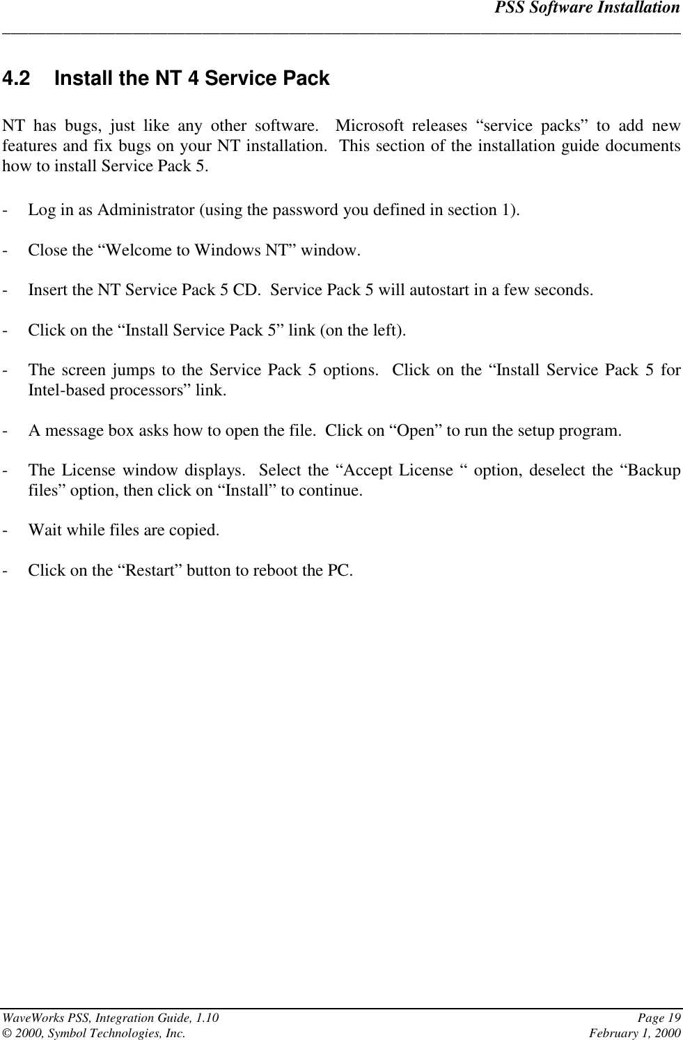 PSS Software Installation______________________________________________________________________________WaveWorks PSS, Integration Guide, 1.10 Page 19© 2000, Symbol Technologies, Inc. February 1, 20004.2  Install the NT 4 Service PackNT has bugs, just like any other software.  Microsoft releases “service packs” to add newfeatures and fix bugs on your NT installation.  This section of the installation guide documentshow to install Service Pack 5.- Log in as Administrator (using the password you defined in section 1).- Close the “Welcome to Windows NT” window.- Insert the NT Service Pack 5 CD.  Service Pack 5 will autostart in a few seconds.- Click on the “Install Service Pack 5” link (on the left).- The screen jumps to the Service Pack 5 options.  Click on the “Install Service Pack 5 forIntel-based processors” link.- A message box asks how to open the file.  Click on “Open” to run the setup program.- The License window displays.  Select the “Accept License “ option, deselect the “Backupfiles” option, then click on “Install” to continue.- Wait while files are copied.- Click on the “Restart” button to reboot the PC.