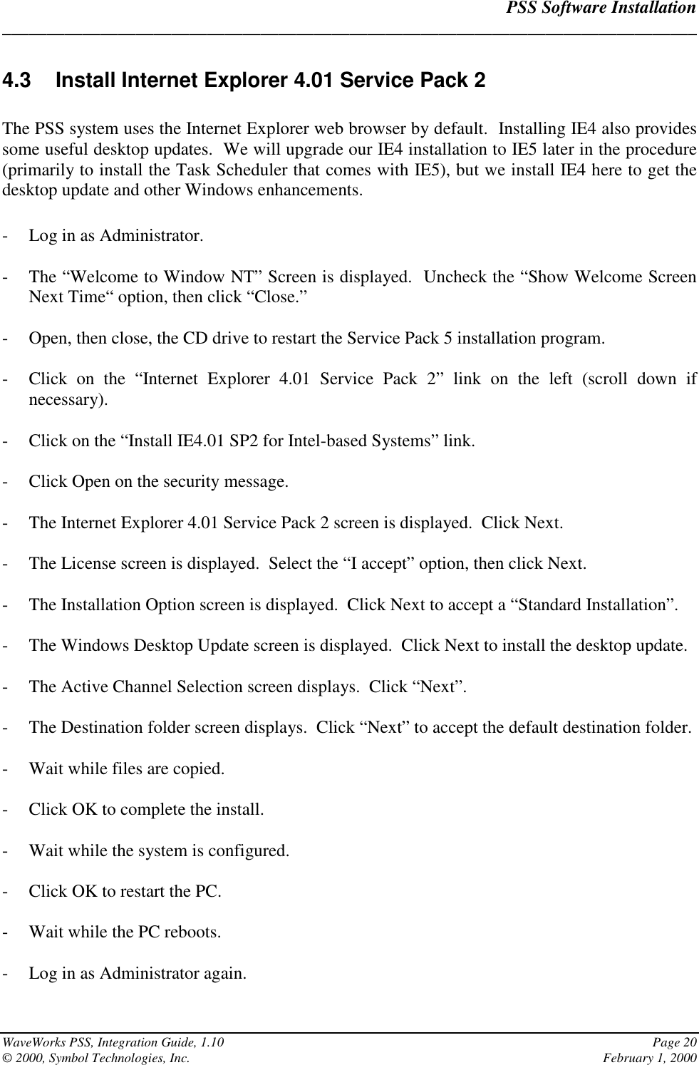 PSS Software Installation______________________________________________________________________________WaveWorks PSS, Integration Guide, 1.10 Page 20© 2000, Symbol Technologies, Inc. February 1, 20004.3  Install Internet Explorer 4.01 Service Pack 2The PSS system uses the Internet Explorer web browser by default.  Installing IE4 also providessome useful desktop updates.  We will upgrade our IE4 installation to IE5 later in the procedure(primarily to install the Task Scheduler that comes with IE5), but we install IE4 here to get thedesktop update and other Windows enhancements.- Log in as Administrator.- The “Welcome to Window NT” Screen is displayed.  Uncheck the “Show Welcome ScreenNext Time“ option, then click “Close.”- Open, then close, the CD drive to restart the Service Pack 5 installation program.- Click on the “Internet Explorer 4.01 Service Pack 2” link on the left (scroll down ifnecessary).- Click on the “Install IE4.01 SP2 for Intel-based Systems” link.- Click Open on the security message.- The Internet Explorer 4.01 Service Pack 2 screen is displayed.  Click Next.- The License screen is displayed.  Select the “I accept” option, then click Next.- The Installation Option screen is displayed.  Click Next to accept a “Standard Installation”.- The Windows Desktop Update screen is displayed.  Click Next to install the desktop update.- The Active Channel Selection screen displays.  Click “Next”.- The Destination folder screen displays.  Click “Next” to accept the default destination folder.- Wait while files are copied.- Click OK to complete the install.- Wait while the system is configured.- Click OK to restart the PC.- Wait while the PC reboots.- Log in as Administrator again.