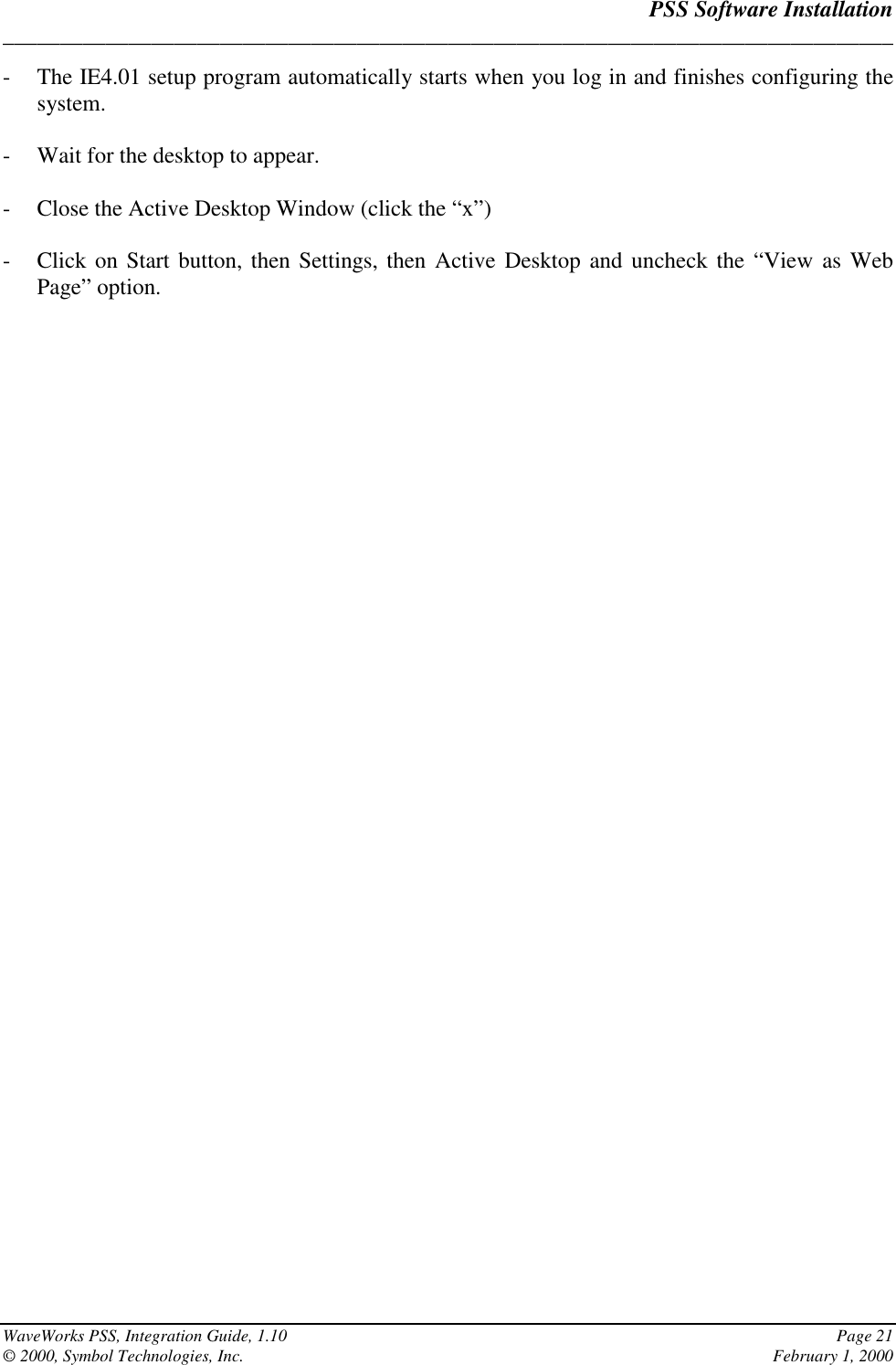 PSS Software Installation______________________________________________________________________________WaveWorks PSS, Integration Guide, 1.10 Page 21© 2000, Symbol Technologies, Inc. February 1, 2000- The IE4.01 setup program automatically starts when you log in and finishes configuring thesystem.- Wait for the desktop to appear.- Close the Active Desktop Window (click the “x”)- Click on Start button, then Settings, then Active Desktop and uncheck the “View as WebPage” option.