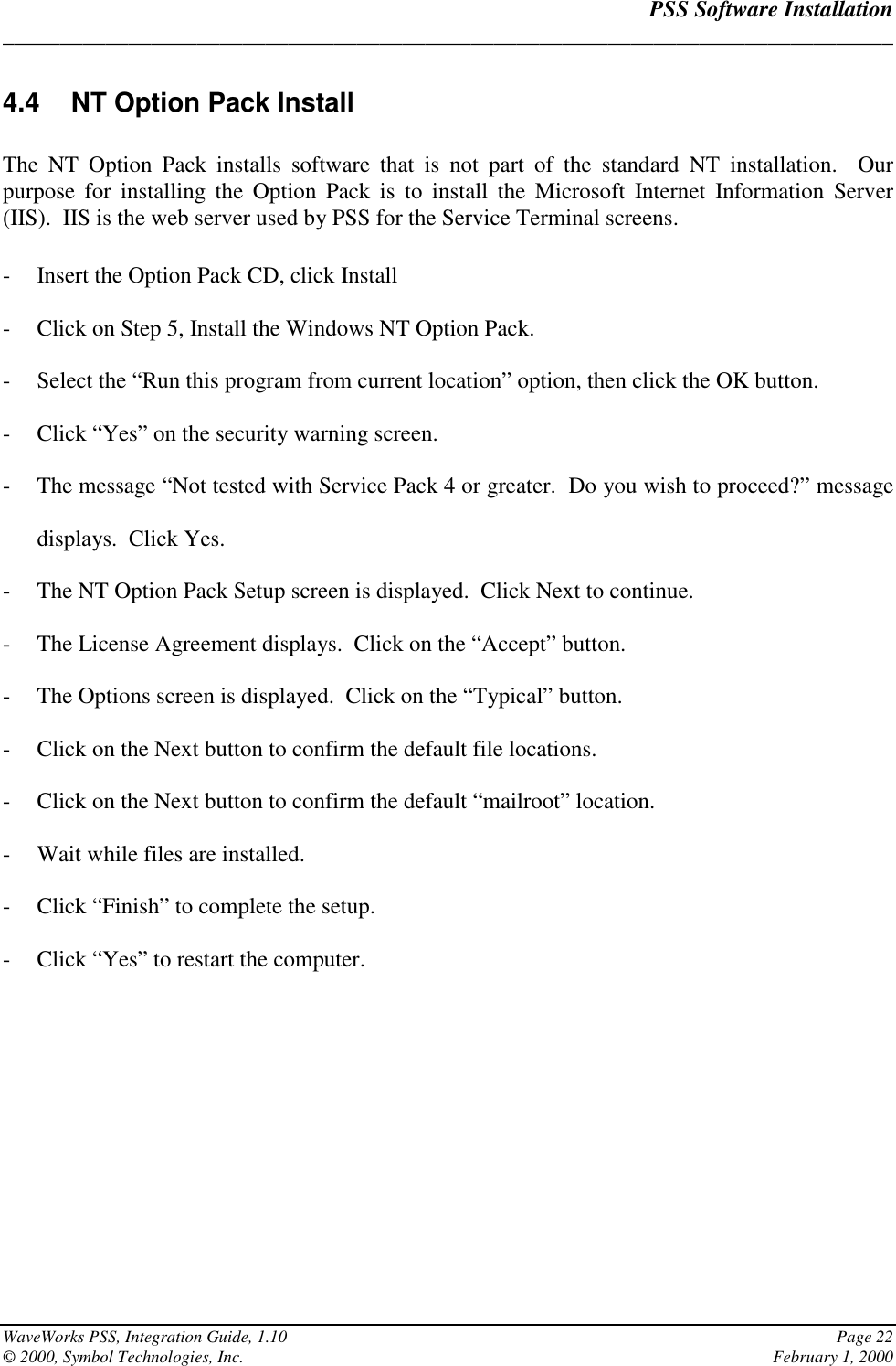 PSS Software Installation______________________________________________________________________________WaveWorks PSS, Integration Guide, 1.10 Page 22© 2000, Symbol Technologies, Inc. February 1, 20004.4  NT Option Pack InstallThe NT Option Pack installs software that is not part of the standard NT installation.  Ourpurpose for installing the Option Pack is to install the Microsoft Internet Information Server(IIS).  IIS is the web server used by PSS for the Service Terminal screens.- Insert the Option Pack CD, click Install- Click on Step 5, Install the Windows NT Option Pack.- Select the “Run this program from current location” option, then click the OK button.- Click “Yes” on the security warning screen.- The message “Not tested with Service Pack 4 or greater.  Do you wish to proceed?” messagedisplays.  Click Yes.- The NT Option Pack Setup screen is displayed.  Click Next to continue.- The License Agreement displays.  Click on the “Accept” button.- The Options screen is displayed.  Click on the “Typical” button.- Click on the Next button to confirm the default file locations.- Click on the Next button to confirm the default “mailroot” location.- Wait while files are installed.- Click “Finish” to complete the setup.- Click “Yes” to restart the computer.