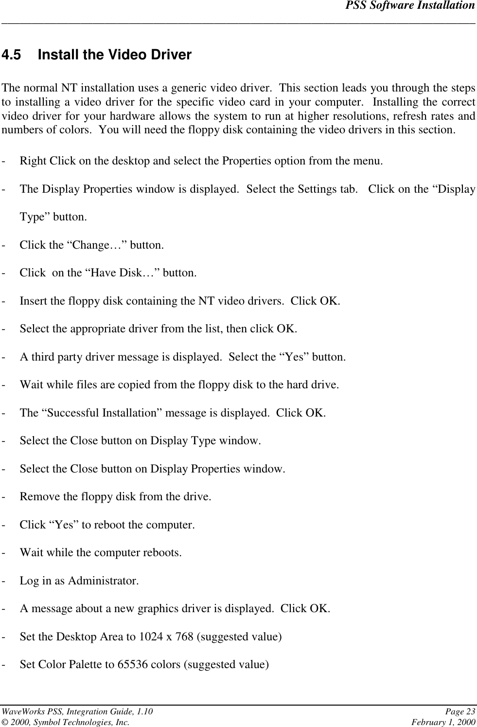 PSS Software Installation______________________________________________________________________________WaveWorks PSS, Integration Guide, 1.10 Page 23© 2000, Symbol Technologies, Inc. February 1, 20004.5  Install the Video DriverThe normal NT installation uses a generic video driver.  This section leads you through the stepsto installing a video driver for the specific video card in your computer.  Installing the correctvideo driver for your hardware allows the system to run at higher resolutions, refresh rates andnumbers of colors.  You will need the floppy disk containing the video drivers in this section.- Right Click on the desktop and select the Properties option from the menu.- The Display Properties window is displayed.  Select the Settings tab.   Click on the “DisplayType” button.- Click the “Change…” button.- Click  on the “Have Disk…” button.- Insert the floppy disk containing the NT video drivers.  Click OK.- Select the appropriate driver from the list, then click OK.- A third party driver message is displayed.  Select the “Yes” button.- Wait while files are copied from the floppy disk to the hard drive.- The “Successful Installation” message is displayed.  Click OK.- Select the Close button on Display Type window.- Select the Close button on Display Properties window.- Remove the floppy disk from the drive.- Click “Yes” to reboot the computer.- Wait while the computer reboots.- Log in as Administrator.- A message about a new graphics driver is displayed.  Click OK.- Set the Desktop Area to 1024 x 768 (suggested value)- Set Color Palette to 65536 colors (suggested value)