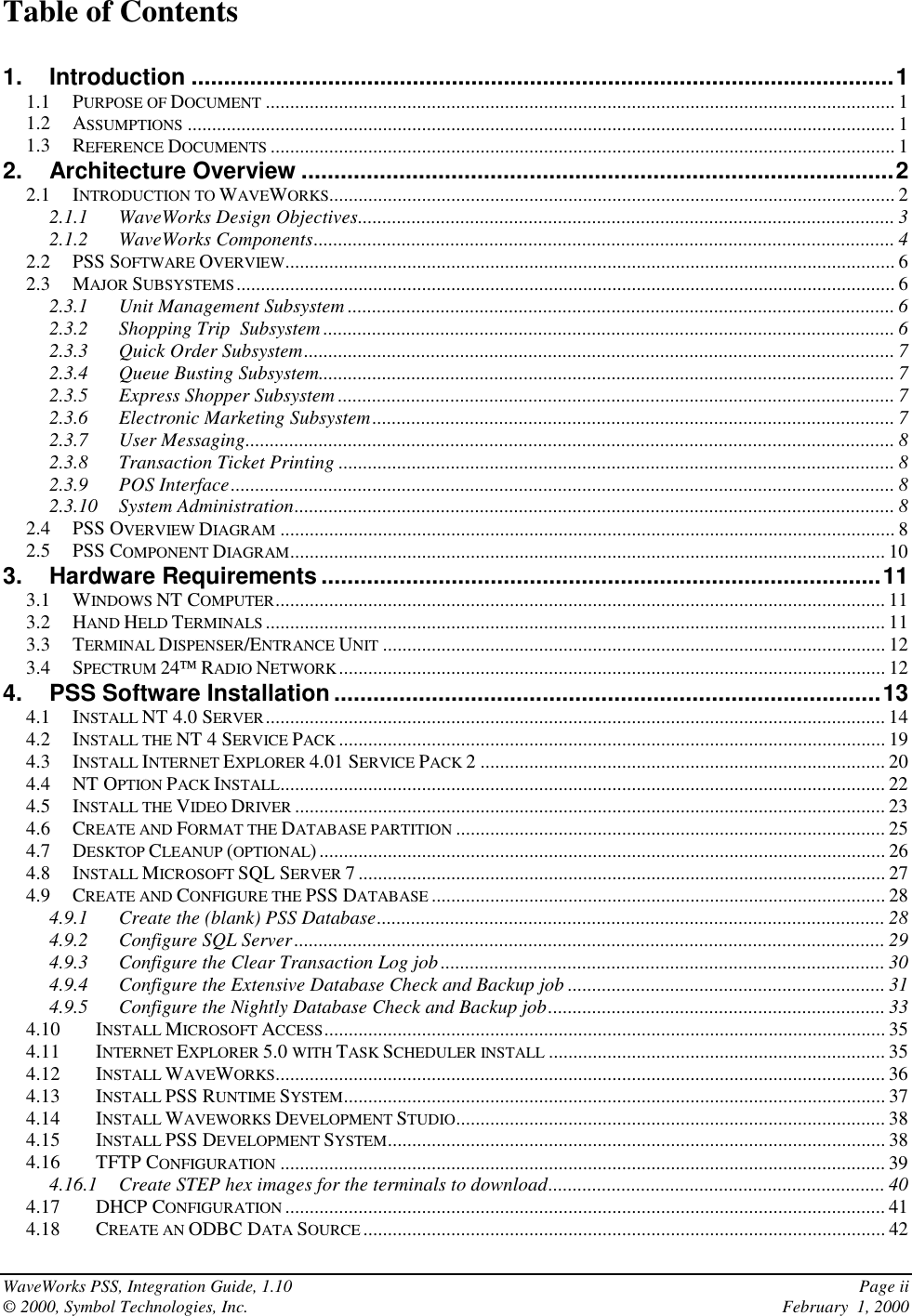 WaveWorks PSS, Integration Guide, 1.10 Page ii© 2000, Symbol Technologies, Inc. February  1, 2000Table of Contents1. Introduction ............................................................................................................11.1 PURPOSE OF DOCUMENT ................................................................................................................................. 11.2 ASSUMPTIONS ................................................................................................................................................. 11.3 REFERENCE DOCUMENTS ................................................................................................................................12. Architecture Overview ...........................................................................................22.1 INTRODUCTION TO WAVEWORKS.................................................................................................................... 22.1.1 WaveWorks Design Objectives.............................................................................................................. 32.1.2 WaveWorks Components....................................................................................................................... 42.2 PSS SOFTWARE OVERVIEW............................................................................................................................. 62.3 MAJOR SUBSYSTEMS....................................................................................................................................... 62.3.1 Unit Management Subsystem ................................................................................................................ 62.3.2 Shopping Trip  Subsystem ..................................................................................................................... 62.3.3 Quick Order Subsystem......................................................................................................................... 72.3.4 Queue Busting Subsystem...................................................................................................................... 72.3.5 Express Shopper Subsystem .................................................................................................................. 72.3.6 Electronic Marketing Subsystem........................................................................................................... 72.3.7 User Messaging..................................................................................................................................... 82.3.8 Transaction Ticket Printing .................................................................................................................. 82.3.9 POS Interface........................................................................................................................................ 82.3.10 System Administration........................................................................................................................... 82.4 PSS OVERVIEW DIAGRAM .............................................................................................................................. 82.5 PSS COMPONENT DIAGRAM.......................................................................................................................... 103. Hardware Requirements ......................................................................................113.1 WINDOWS NT COMPUTER............................................................................................................................. 113.2 HAND HELD TERMINALS ............................................................................................................................... 113.3 TERMINAL DISPENSER/ENTRANCE UNIT ....................................................................................................... 123.4 SPECTRUM 24 RADIO NETWORK................................................................................................................ 124. PSS Software Installation....................................................................................134.1 INSTALL NT 4.0 SERVER............................................................................................................................... 144.2 INSTALL THE NT 4 SERVICE PACK ................................................................................................................ 194.3 INSTALL INTERNET EXPLORER 4.01 SERVICE PACK 2 ................................................................................... 204.4 NT OPTION PACK INSTALL............................................................................................................................ 224.5 INSTALL THE VIDEO DRIVER ......................................................................................................................... 234.6 CREATE AND FORMAT THE DATABASE PARTITION ........................................................................................ 254.7 DESKTOP CLEANUP (OPTIONAL) .................................................................................................................... 264.8 INSTALL MICROSOFT SQL SERVER 7 ............................................................................................................ 274.9 CREATE AND CONFIGURE THE PSS DATABASE ............................................................................................. 284.9.1 Create the (blank) PSS Database........................................................................................................ 284.9.2 Configure SQL Server......................................................................................................................... 294.9.3 Configure the Clear Transaction Log job........................................................................................... 304.9.4 Configure the Extensive Database Check and Backup job ................................................................. 314.9.5 Configure the Nightly Database Check and Backup job..................................................................... 334.10 INSTALL MICROSOFT ACCESS................................................................................................................... 354.11 INTERNET EXPLORER 5.0 WITH TASK SCHEDULER INSTALL ..................................................................... 354.12 INSTALL WAVEWORKS............................................................................................................................. 364.13 INSTALL PSS RUNTIME SYSTEM............................................................................................................... 374.14 INSTALL WAVEWORKS DEVELOPMENT STUDIO........................................................................................ 384.15 INSTALL PSS DEVELOPMENT SYSTEM...................................................................................................... 384.16 TFTP CONFIGURATION ............................................................................................................................ 394.16.1 Create STEP hex images for the terminals to download..................................................................... 404.17 DHCP CONFIGURATION ........................................................................................................................... 414.18 CREATE AN ODBC DATA SOURCE ........................................................................................................... 42