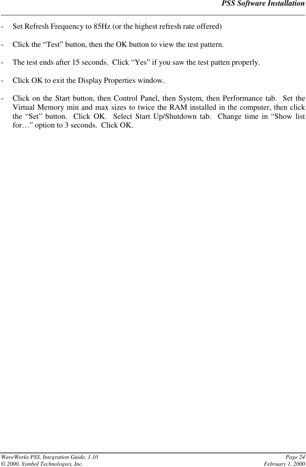 PSS Software Installation______________________________________________________________________________WaveWorks PSS, Integration Guide, 1.10 Page 24© 2000, Symbol Technologies, Inc. February 1, 2000- Set Refresh Frequency to 85Hz (or the highest refresh rate offered)- Click the “Test” button, then the OK button to view the test pattern.- The test ends after 15 seconds.  Click “Yes” if you saw the test patten properly.- Click OK to exit the Display Properties window.- Click on the Start button, then Control Panel, then System, then Performance tab.  Set theVirtual Memory min and max sizes to twice the RAM installed in the computer, then clickthe “Set” button.  Click OK.  Select Start Up/Shutdown tab.  Change time in “Show listfor…” option to 3 seconds.  Click OK.