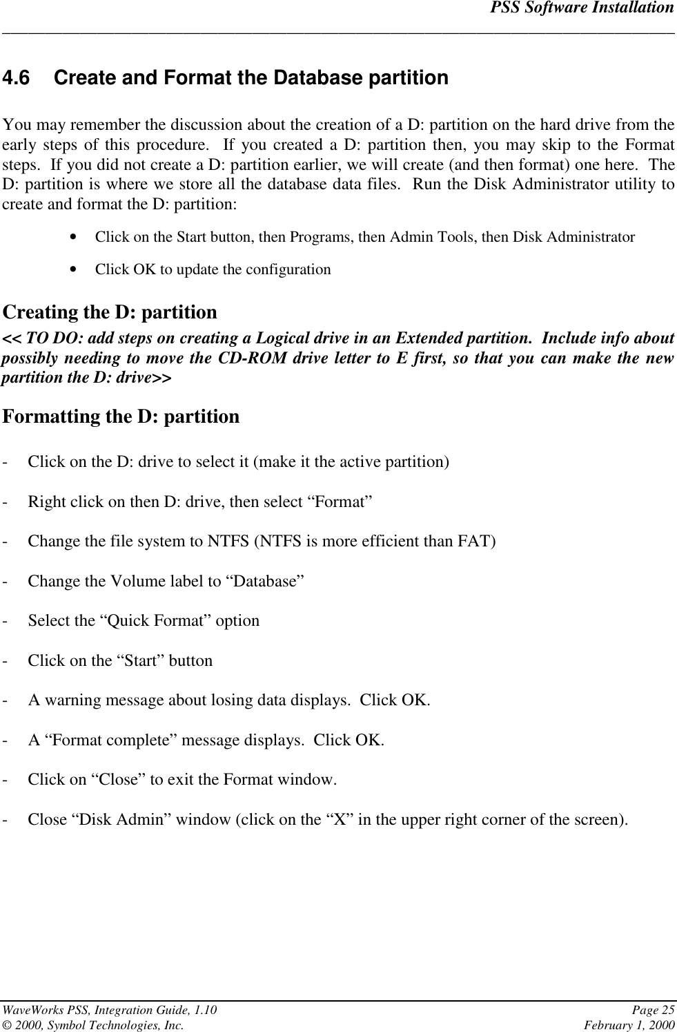 PSS Software Installation______________________________________________________________________________WaveWorks PSS, Integration Guide, 1.10 Page 25© 2000, Symbol Technologies, Inc. February 1, 20004.6  Create and Format the Database partitionYou may remember the discussion about the creation of a D: partition on the hard drive from theearly steps of this procedure.  If you created a D: partition then, you may skip to the Formatsteps.  If you did not create a D: partition earlier, we will create (and then format) one here.  TheD: partition is where we store all the database data files.  Run the Disk Administrator utility tocreate and format the D: partition:• Click on the Start button, then Programs, then Admin Tools, then Disk Administrator• Click OK to update the configurationCreating the D: partition&lt;&lt; TO DO: add steps on creating a Logical drive in an Extended partition.  Include info aboutpossibly needing to move the CD-ROM drive letter to E first, so that you can make the newpartition the D: drive&gt;&gt;Formatting the D: partition- Click on the D: drive to select it (make it the active partition)- Right click on then D: drive, then select “Format”- Change the file system to NTFS (NTFS is more efficient than FAT)- Change the Volume label to “Database”- Select the “Quick Format” option- Click on the “Start” button- A warning message about losing data displays.  Click OK.- A “Format complete” message displays.  Click OK.- Click on “Close” to exit the Format window.- Close “Disk Admin” window (click on the “X” in the upper right corner of the screen).