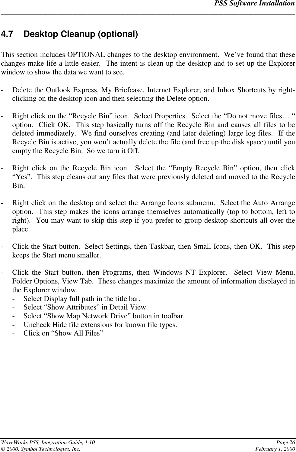 PSS Software Installation______________________________________________________________________________WaveWorks PSS, Integration Guide, 1.10 Page 26© 2000, Symbol Technologies, Inc. February 1, 20004.7  Desktop Cleanup (optional)This section includes OPTIONAL changes to the desktop environment.  We’ve found that thesechanges make life a little easier.  The intent is clean up the desktop and to set up the Explorerwindow to show the data we want to see.- Delete the Outlook Express, My Briefcase, Internet Explorer, and Inbox Shortcuts by right-clicking on the desktop icon and then selecting the Delete option.- Right click on the “Recycle Bin” icon.  Select Properties.  Select the “Do not move files… “option.  Click OK.  This step basically turns off the Recycle Bin and causes all files to bedeleted immediately.  We find ourselves creating (and later deleting) large log files.  If theRecycle Bin is active, you won’t actually delete the file (and free up the disk space) until youempty the Recycle Bin.  So we turn it Off.- Right click on the Recycle Bin icon.  Select the “Empty Recycle Bin” option, then click“Yes”.  This step cleans out any files that were previously deleted and moved to the RecycleBin.- Right click on the desktop and select the Arrange Icons submenu.  Select the Auto Arrangeoption.  This step makes the icons arrange themselves automatically (top to bottom, left toright).  You may want to skip this step if you prefer to group desktop shortcuts all over theplace.- Click the Start button.  Select Settings, then Taskbar, then Small Icons, then OK.  This stepkeeps the Start menu smaller.- Click the Start button, then Programs, then Windows NT Explorer.  Select View Menu,Folder Options, View Tab.  These changes maximize the amount of information displayed inthe Explorer window.- Select Display full path in the title bar.- Select “Show Attributes” in Detail View.- Select “Show Map Network Drive” button in toolbar.- Uncheck Hide file extensions for known file types.- Click on “Show All Files”