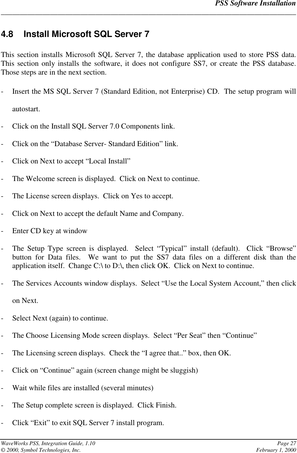 PSS Software Installation______________________________________________________________________________WaveWorks PSS, Integration Guide, 1.10 Page 27© 2000, Symbol Technologies, Inc. February 1, 20004.8  Install Microsoft SQL Server 7This section installs Microsoft SQL Server 7, the database application used to store PSS data.This section only installs the software, it does not configure SS7, or create the PSS database.Those steps are in the next section.- Insert the MS SQL Server 7 (Standard Edition, not Enterprise) CD.  The setup program willautostart.- Click on the Install SQL Server 7.0 Components link.- Click on the “Database Server- Standard Edition” link.- Click on Next to accept “Local Install”- The Welcome screen is displayed.  Click on Next to continue.- The License screen displays.  Click on Yes to accept.- Click on Next to accept the default Name and Company.- Enter CD key at window- The Setup Type screen is displayed.  Select “Typical” install (default).  Click “Browse”button for Data files.  We want to put the SS7 data files on a different disk than theapplication itself.  Change C:\ to D:\, then click OK.  Click on Next to continue.- The Services Accounts window displays.  Select “Use the Local System Account,” then clickon Next.- Select Next (again) to continue.- The Choose Licensing Mode screen displays.  Select “Per Seat” then “Continue”- The Licensing screen displays.  Check the “I agree that..” box, then OK.- Click on “Continue” again (screen change might be sluggish)- Wait while files are installed (several minutes)- The Setup complete screen is displayed.  Click Finish.- Click “Exit” to exit SQL Server 7 install program.