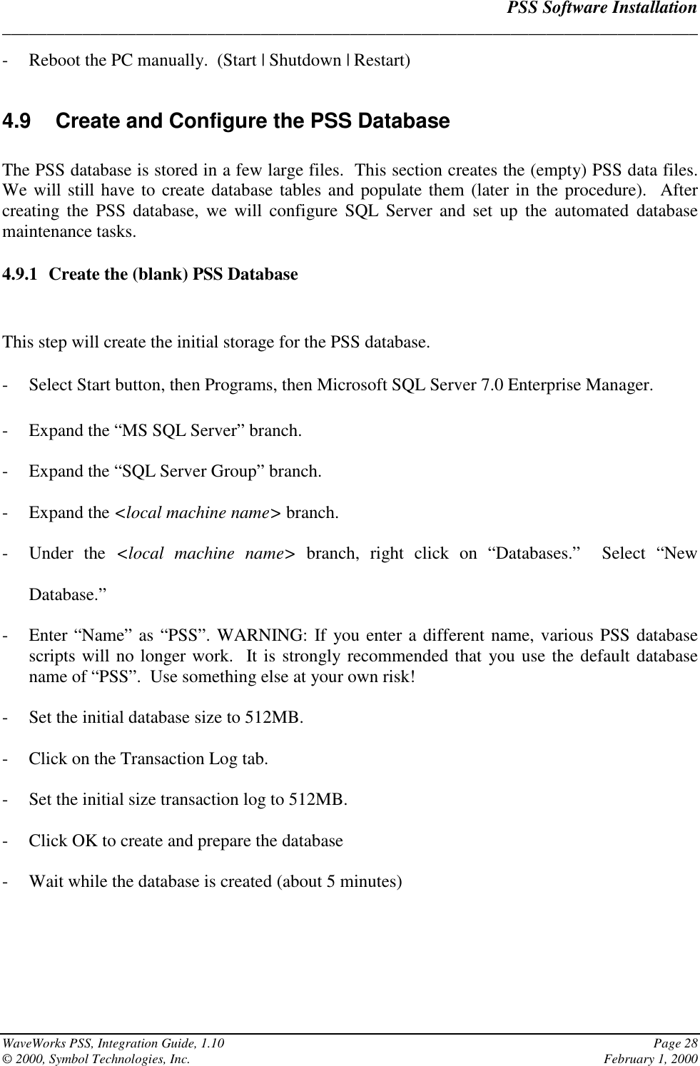 PSS Software Installation______________________________________________________________________________WaveWorks PSS, Integration Guide, 1.10 Page 28© 2000, Symbol Technologies, Inc. February 1, 2000- Reboot the PC manually.  (Start | Shutdown | Restart)4.9  Create and Configure the PSS DatabaseThe PSS database is stored in a few large files.  This section creates the (empty) PSS data files.We will still have to create database tables and populate them (later in the procedure).  Aftercreating the PSS database, we will configure SQL Server and set up the automated databasemaintenance tasks.4.9.1 Create the (blank) PSS DatabaseThis step will create the initial storage for the PSS database.- Select Start button, then Programs, then Microsoft SQL Server 7.0 Enterprise Manager.- Expand the “MS SQL Server” branch.- Expand the “SQL Server Group” branch.- Expand the &lt;local machine name&gt; branch.- Under the &lt;local machine name&gt; branch, right click on “Databases.”  Select “NewDatabase.”- Enter “Name” as “PSS”. WARNING: If you enter a different name, various PSS databasescripts will no longer work.  It is strongly recommended that you use the default databasename of “PSS”.  Use something else at your own risk!- Set the initial database size to 512MB.- Click on the Transaction Log tab.- Set the initial size transaction log to 512MB.- Click OK to create and prepare the database- Wait while the database is created (about 5 minutes)