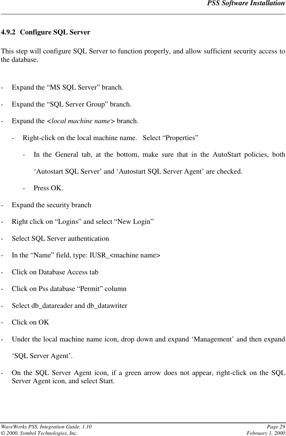 PSS Software Installation______________________________________________________________________________WaveWorks PSS, Integration Guide, 1.10 Page 29© 2000, Symbol Technologies, Inc. February 1, 20004.9.2 Configure SQL ServerThis step will configure SQL Server to function properly, and allow sufficient security access tothe database.- Expand the “MS SQL Server” branch.- Expand the “SQL Server Group” branch.- Expand the &lt;local machine name&gt; branch.- Right-click on the local machine name.   Select “Properties”- In the General tab, at the bottom, make sure that in the AutoStart policies, both‘Autostart SQL Server’ and ‘Autostart SQL Server Agent’ are checked.- Press OK.- Expand the security branch- Right click on “Logins” and select “New Login”- Select SQL Server authentication- In the “Name” field, type: IUSR_&lt;machine name&gt;- Click on Database Access tab- Click on Pss database “Permit” column- Select db_datareader and db_datawriter- Click on OK- Under the local machine name icon, drop down and expand ‘Management’ and then expand‘SQL Server Agent’.- On the SQL Server Agent icon, if a green arrow does not appear, right-click on the SQLServer Agent icon, and select Start.