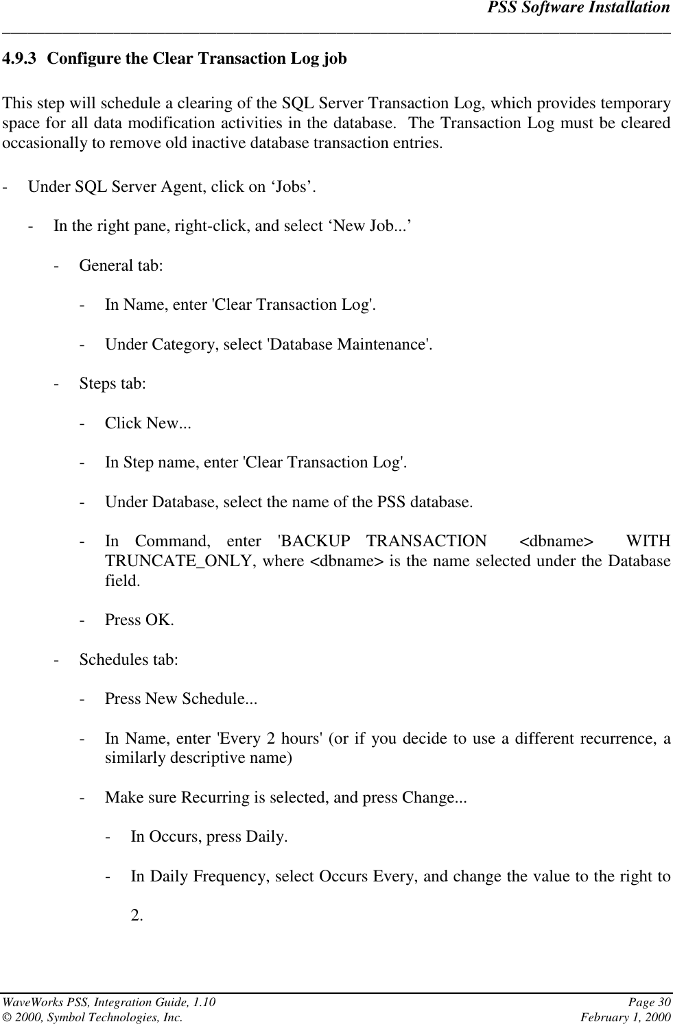 PSS Software Installation______________________________________________________________________________WaveWorks PSS, Integration Guide, 1.10 Page 30© 2000, Symbol Technologies, Inc. February 1, 20004.9.3 Configure the Clear Transaction Log jobThis step will schedule a clearing of the SQL Server Transaction Log, which provides temporaryspace for all data modification activities in the database.  The Transaction Log must be clearedoccasionally to remove old inactive database transaction entries.- Under SQL Server Agent, click on ‘Jobs’.- In the right pane, right-click, and select ‘New Job...’- General tab:- In Name, enter &apos;Clear Transaction Log&apos;.- Under Category, select &apos;Database Maintenance&apos;.- Steps tab:- Click New...- In Step name, enter &apos;Clear Transaction Log&apos;.- Under Database, select the name of the PSS database.- In Command, enter &apos;BACKUP TRANSACTION  &lt;dbname&gt;  WITHTRUNCATE_ONLY, where &lt;dbname&gt; is the name selected under the Databasefield.- Press OK.- Schedules tab:- Press New Schedule...- In Name, enter &apos;Every 2 hours&apos; (or if you decide to use a different recurrence, asimilarly descriptive name)- Make sure Recurring is selected, and press Change...- In Occurs, press Daily.- In Daily Frequency, select Occurs Every, and change the value to the right to2.