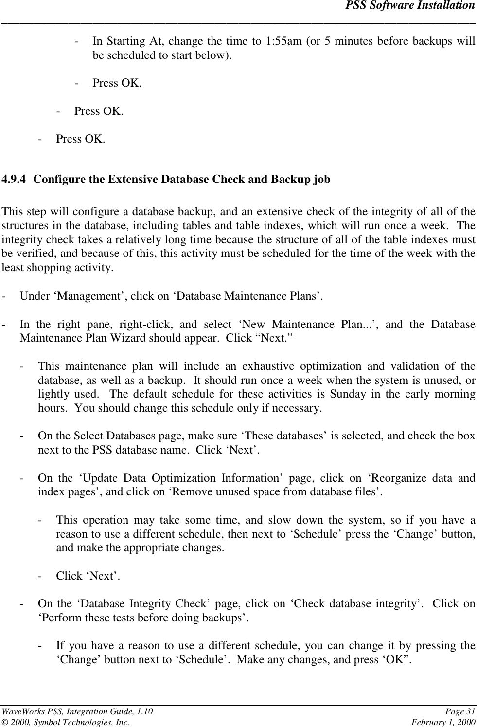 PSS Software Installation______________________________________________________________________________WaveWorks PSS, Integration Guide, 1.10 Page 31© 2000, Symbol Technologies, Inc. February 1, 2000- In Starting At, change the time to 1:55am (or 5 minutes before backups willbe scheduled to start below).- Press OK.- Press OK.- Press OK.4.9.4 Configure the Extensive Database Check and Backup jobThis step will configure a database backup, and an extensive check of the integrity of all of thestructures in the database, including tables and table indexes, which will run once a week.  Theintegrity check takes a relatively long time because the structure of all of the table indexes mustbe verified, and because of this, this activity must be scheduled for the time of the week with theleast shopping activity.- Under ‘Management’, click on ‘Database Maintenance Plans’.- In the right pane, right-click, and select ‘New Maintenance Plan...’, and the DatabaseMaintenance Plan Wizard should appear.  Click “Next.”- This maintenance plan will include an exhaustive optimization and validation of thedatabase, as well as a backup.  It should run once a week when the system is unused, orlightly used.  The default schedule for these activities is Sunday in the early morninghours.  You should change this schedule only if necessary.- On the Select Databases page, make sure ‘These databases’ is selected, and check the boxnext to the PSS database name.  Click ‘Next’.- On the ‘Update Data Optimization Information’ page, click on ‘Reorganize data andindex pages’, and click on ‘Remove unused space from database files’.- This operation may take some time, and slow down the system, so if you have areason to use a different schedule, then next to ‘Schedule’ press the ‘Change’ button,and make the appropriate changes.- Click ‘Next’.- On the ‘Database Integrity Check’ page, click on ‘Check database integrity’.  Click on‘Perform these tests before doing backups’.- If you have a reason to use a different schedule, you can change it by pressing the‘Change’ button next to ‘Schedule’.  Make any changes, and press ‘OK”.