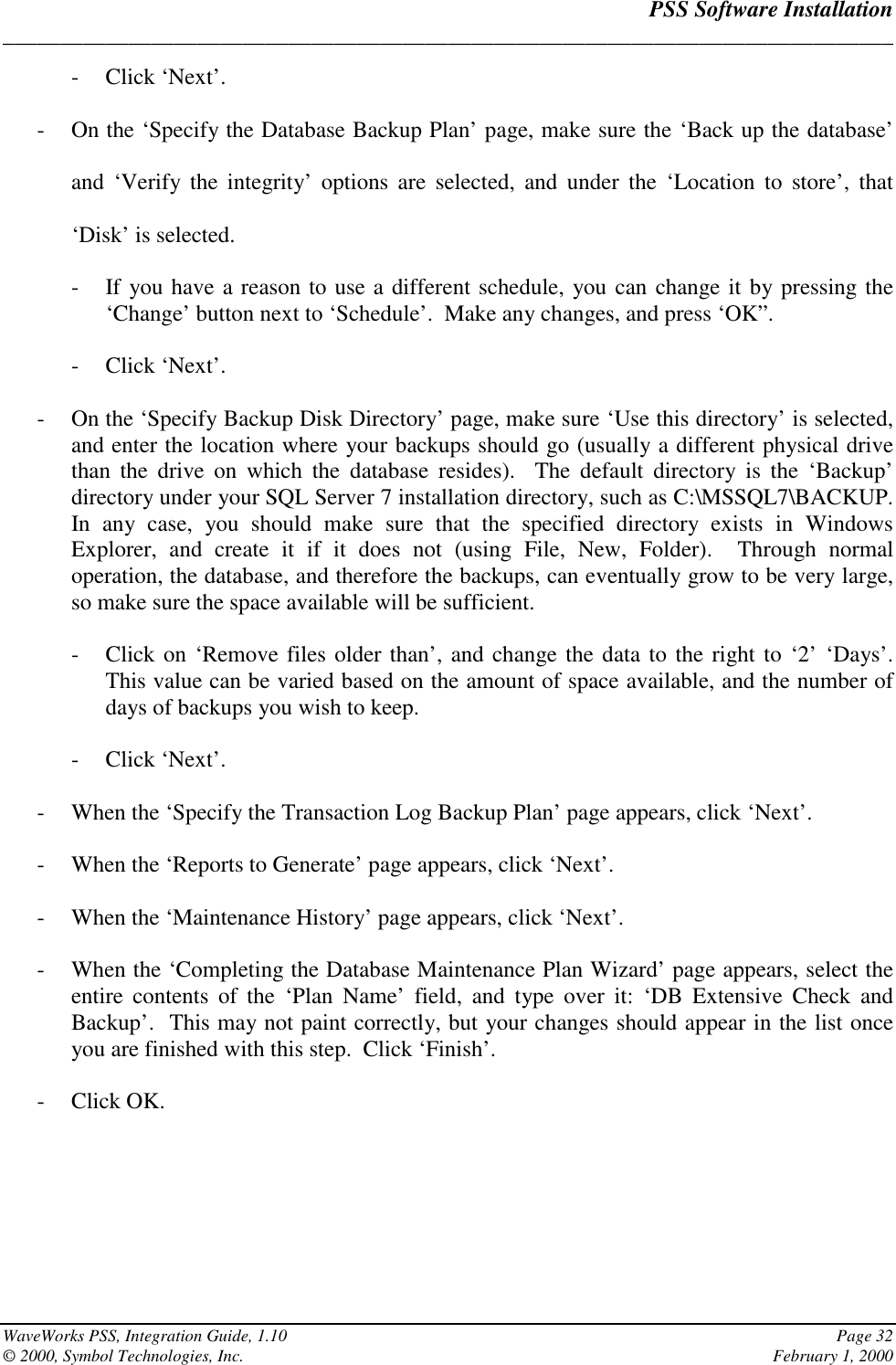 PSS Software Installation______________________________________________________________________________WaveWorks PSS, Integration Guide, 1.10 Page 32© 2000, Symbol Technologies, Inc. February 1, 2000- Click ‘Next’.- On the ‘Specify the Database Backup Plan’ page, make sure the ‘Back up the database’and ‘Verify the integrity’ options are selected, and under the ‘Location to store’, that‘Disk’ is selected.- If you have a reason to use a different schedule, you can change it by pressing the‘Change’ button next to ‘Schedule’.  Make any changes, and press ‘OK”.- Click ‘Next’.- On the ‘Specify Backup Disk Directory’ page, make sure ‘Use this directory’ is selected,and enter the location where your backups should go (usually a different physical drivethan the drive on which the database resides).  The default directory is the ‘Backup’directory under your SQL Server 7 installation directory, such as C:\MSSQL7\BACKUP.In any case, you should make sure that the specified directory exists in WindowsExplorer, and create it if it does not (using File, New, Folder).  Through normaloperation, the database, and therefore the backups, can eventually grow to be very large,so make sure the space available will be sufficient.- Click on ‘Remove files older than’, and change the data to the right to ‘2’ ‘Days’.This value can be varied based on the amount of space available, and the number ofdays of backups you wish to keep.- Click ‘Next’.- When the ‘Specify the Transaction Log Backup Plan’ page appears, click ‘Next’.- When the ‘Reports to Generate’ page appears, click ‘Next’.- When the ‘Maintenance History’ page appears, click ‘Next’.- When the ‘Completing the Database Maintenance Plan Wizard’ page appears, select theentire contents of the ‘Plan Name’ field, and type over it: ‘DB Extensive Check andBackup’.  This may not paint correctly, but your changes should appear in the list onceyou are finished with this step.  Click ‘Finish’.- Click OK.