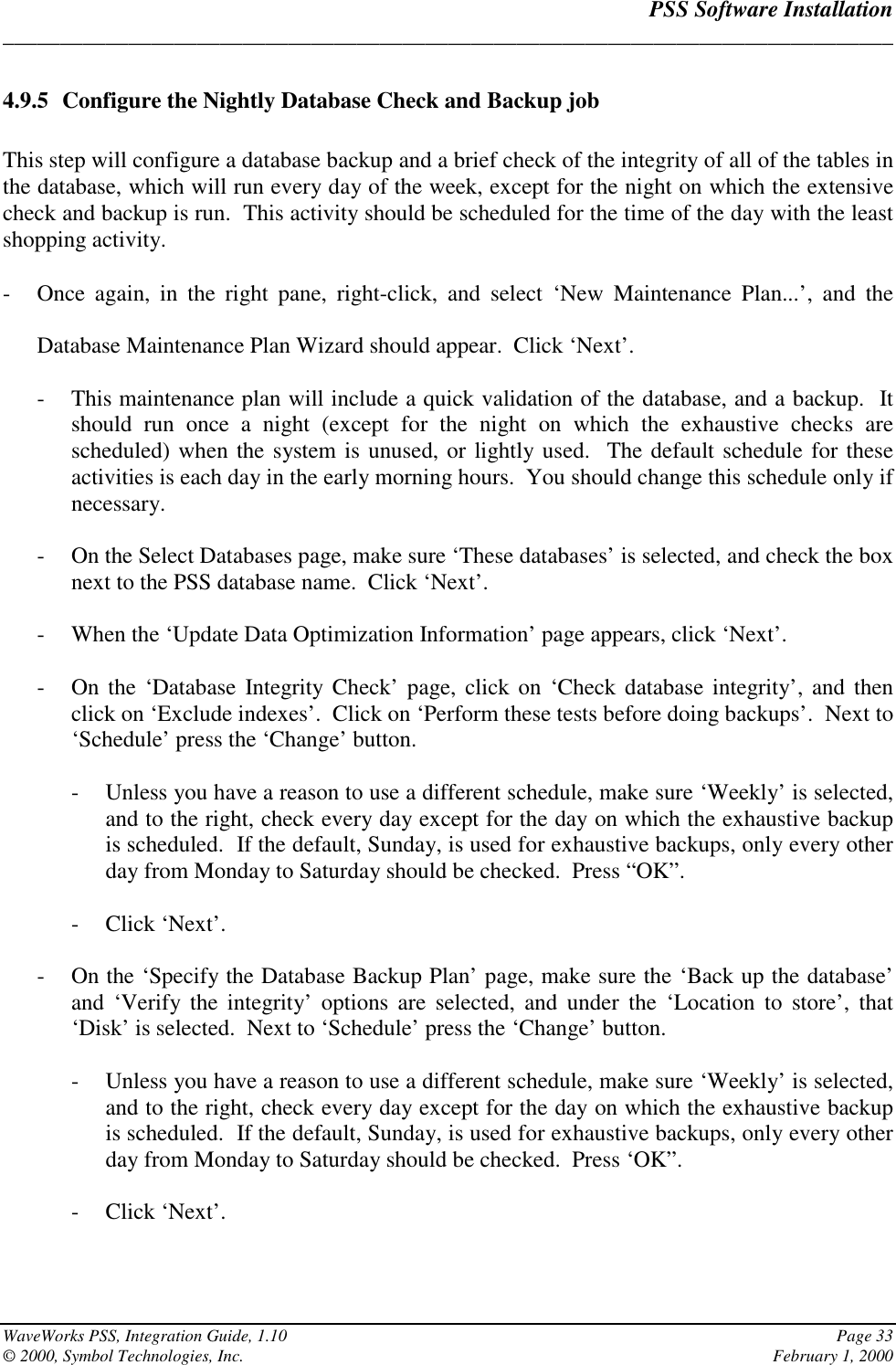 PSS Software Installation______________________________________________________________________________WaveWorks PSS, Integration Guide, 1.10 Page 33© 2000, Symbol Technologies, Inc. February 1, 20004.9.5 Configure the Nightly Database Check and Backup jobThis step will configure a database backup and a brief check of the integrity of all of the tables inthe database, which will run every day of the week, except for the night on which the extensivecheck and backup is run.  This activity should be scheduled for the time of the day with the leastshopping activity.- Once again, in the right pane, right-click, and select ‘New Maintenance Plan...’, and theDatabase Maintenance Plan Wizard should appear.  Click ‘Next’.- This maintenance plan will include a quick validation of the database, and a backup.  Itshould run once a night (except for the night on which the exhaustive checks arescheduled) when the system is unused, or lightly used.  The default schedule for theseactivities is each day in the early morning hours.  You should change this schedule only ifnecessary.- On the Select Databases page, make sure ‘These databases’ is selected, and check the boxnext to the PSS database name.  Click ‘Next’.- When the ‘Update Data Optimization Information’ page appears, click ‘Next’.- On the ‘Database Integrity Check’ page, click on ‘Check database integrity’, and thenclick on ‘Exclude indexes’.  Click on ‘Perform these tests before doing backups’.  Next to‘Schedule’ press the ‘Change’ button.- Unless you have a reason to use a different schedule, make sure ‘Weekly’ is selected,and to the right, check every day except for the day on which the exhaustive backupis scheduled.  If the default, Sunday, is used for exhaustive backups, only every otherday from Monday to Saturday should be checked.  Press “OK”.- Click ‘Next’.- On the ‘Specify the Database Backup Plan’ page, make sure the ‘Back up the database’and ‘Verify the integrity’ options are selected, and under the ‘Location to store’, that‘Disk’ is selected.  Next to ‘Schedule’ press the ‘Change’ button.- Unless you have a reason to use a different schedule, make sure ‘Weekly’ is selected,and to the right, check every day except for the day on which the exhaustive backupis scheduled.  If the default, Sunday, is used for exhaustive backups, only every otherday from Monday to Saturday should be checked.  Press ‘OK”.- Click ‘Next’.