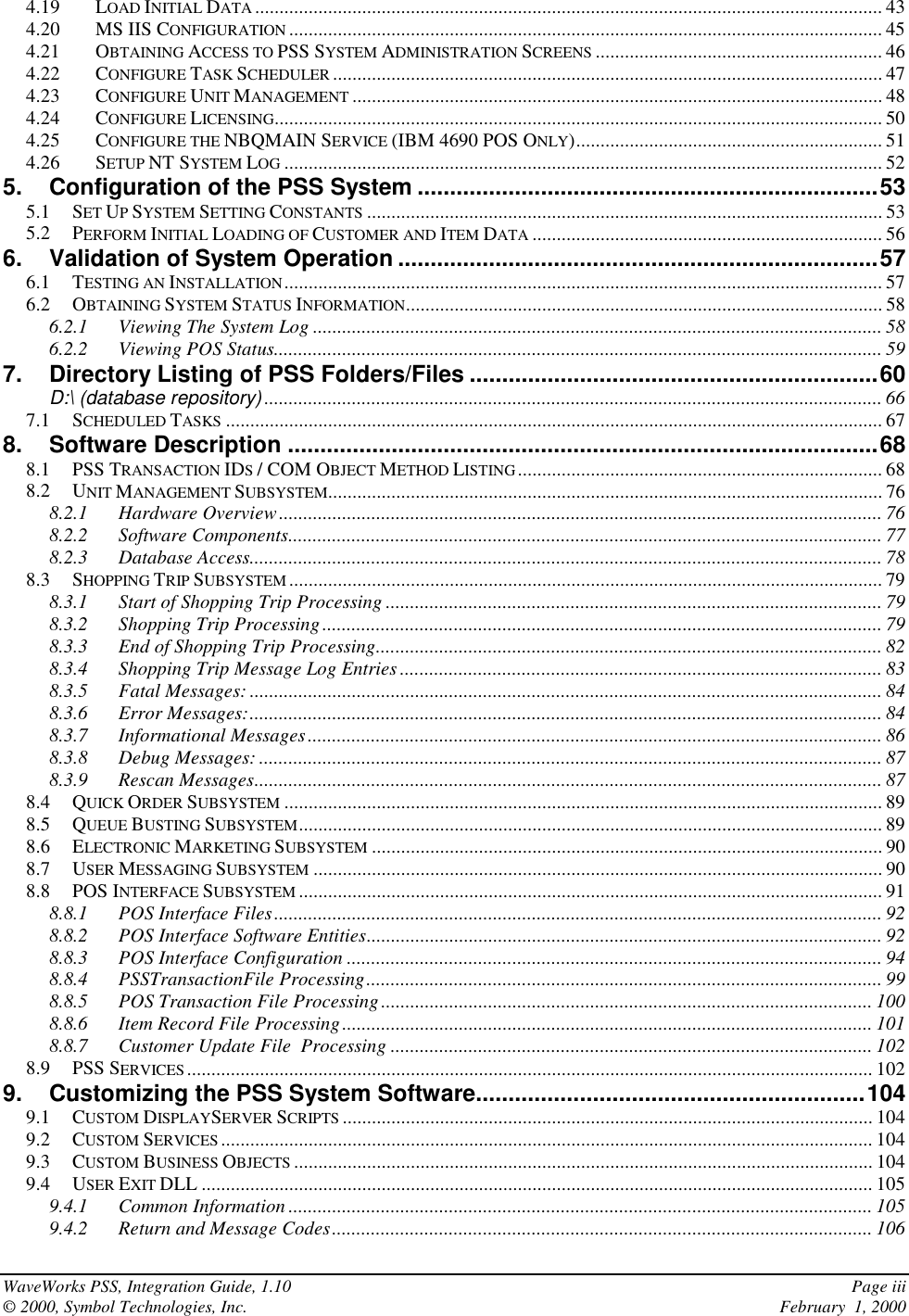 WaveWorks PSS, Integration Guide, 1.10 Page iii© 2000, Symbol Technologies, Inc. February  1, 20004.19 LOAD INITIAL DATA ................................................................................................................................. 434.20 MS IIS CONFIGURATION .......................................................................................................................... 454.21 OBTAINING ACCESS TO PSS SYSTEM ADMINISTRATION SCREENS ........................................................... 464.22 CONFIGURE TASK SCHEDULER ................................................................................................................. 474.23 CONFIGURE UNIT MANAGEMENT ............................................................................................................. 484.24 CONFIGURE LICENSING............................................................................................................................. 504.25 CONFIGURE THE NBQMAIN SERVICE (IBM 4690 POS ONLY)............................................................... 514.26 SETUP NT SYSTEM LOG ........................................................................................................................... 525. Configuration of the PSS System .......................................................................535.1 SET UP SYSTEM SETTING CONSTANTS .......................................................................................................... 535.2 PERFORM INITIAL LOADING OF CUSTOMER AND ITEM DATA ........................................................................ 566. Validation of System Operation ..........................................................................576.1 TESTING AN INSTALLATION........................................................................................................................... 576.2 OBTAINING SYSTEM STATUS INFORMATION.................................................................................................. 586.2.1 Viewing The System Log ..................................................................................................................... 586.2.2 Viewing POS Status............................................................................................................................. 597. Directory Listing of PSS Folders/Files ...............................................................60D:\ (database repository) ............................................................................................................................... 667.1 SCHEDULED TASKS ....................................................................................................................................... 678. Software Description ...........................................................................................688.1 PSS TRANSACTION IDS / COM OBJECT METHOD LISTING........................................................................... 688.2 UNIT MANAGEMENT SUBSYSTEM.................................................................................................................. 768.2.1 Hardware Overview............................................................................................................................ 768.2.2 Software Components.......................................................................................................................... 778.2.3 Database Access.................................................................................................................................. 788.3 SHOPPING TRIP SUBSYSTEM .......................................................................................................................... 798.3.1 Start of Shopping Trip Processing ...................................................................................................... 798.3.2 Shopping Trip Processing................................................................................................................... 798.3.3 End of Shopping Trip Processing........................................................................................................ 828.3.4 Shopping Trip Message Log Entries................................................................................................... 838.3.5 Fatal Messages: .................................................................................................................................. 848.3.6 Error Messages:.................................................................................................................................. 848.3.7 Informational Messages...................................................................................................................... 868.3.8 Debug Messages: ................................................................................................................................ 878.3.9 Rescan Messages................................................................................................................................. 878.4 QUICK ORDER SUBSYSTEM ........................................................................................................................... 898.5 QUEUE BUSTING SUBSYSTEM........................................................................................................................ 898.6 ELECTRONIC MARKETING SUBSYSTEM ......................................................................................................... 908.7 USER MESSAGING SUBSYSTEM ..................................................................................................................... 908.8 POS INTERFACE SUBSYSTEM ........................................................................................................................ 918.8.1 POS Interface Files............................................................................................................................. 928.8.2 POS Interface Software Entities.......................................................................................................... 928.8.3 POS Interface Configuration .............................................................................................................. 948.8.4 PSSTransactionFile Processing.......................................................................................................... 998.8.5 POS Transaction File Processing..................................................................................................... 1008.8.6 Item Record File Processing............................................................................................................. 1018.8.7 Customer Update File  Processing ................................................................................................... 1028.9 PSS SERVICES............................................................................................................................................. 1029. Customizing the PSS System Software............................................................1049.1 CUSTOM DISPLAYSERVER SCRIPTS ............................................................................................................. 1049.2 CUSTOM SERVICES ...................................................................................................................................... 1049.3 CUSTOM BUSINESS OBJECTS ....................................................................................................................... 1049.4 USER EXIT DLL .......................................................................................................................................... 1059.4.1 Common Information ........................................................................................................................ 1059.4.2 Return and Message Codes............................................................................................................... 106