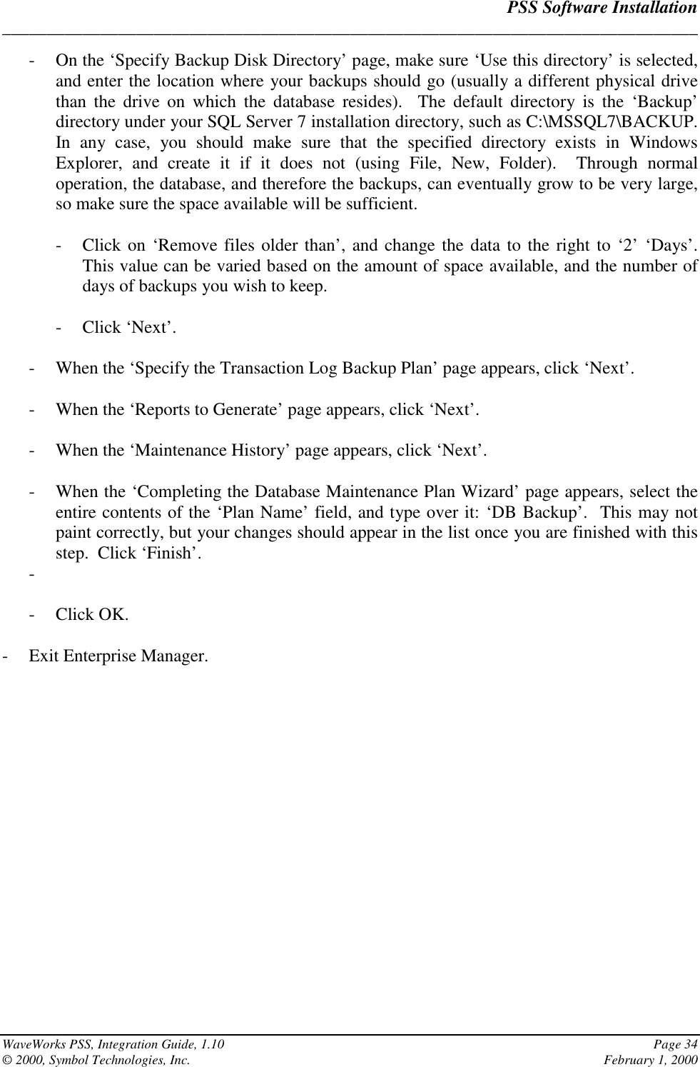 PSS Software Installation______________________________________________________________________________WaveWorks PSS, Integration Guide, 1.10 Page 34© 2000, Symbol Technologies, Inc. February 1, 2000- On the ‘Specify Backup Disk Directory’ page, make sure ‘Use this directory’ is selected,and enter the location where your backups should go (usually a different physical drivethan the drive on which the database resides).  The default directory is the ‘Backup’directory under your SQL Server 7 installation directory, such as C:\MSSQL7\BACKUP.In any case, you should make sure that the specified directory exists in WindowsExplorer, and create it if it does not (using File, New, Folder).  Through normaloperation, the database, and therefore the backups, can eventually grow to be very large,so make sure the space available will be sufficient.- Click on ‘Remove files older than’, and change the data to the right to ‘2’ ‘Days’.This value can be varied based on the amount of space available, and the number ofdays of backups you wish to keep.- Click ‘Next’.- When the ‘Specify the Transaction Log Backup Plan’ page appears, click ‘Next’.- When the ‘Reports to Generate’ page appears, click ‘Next’.- When the ‘Maintenance History’ page appears, click ‘Next’.- When the ‘Completing the Database Maintenance Plan Wizard’ page appears, select theentire contents of the ‘Plan Name’ field, and type over it: ‘DB Backup’.  This may notpaint correctly, but your changes should appear in the list once you are finished with thisstep.  Click ‘Finish’.- - Click OK.- Exit Enterprise Manager.