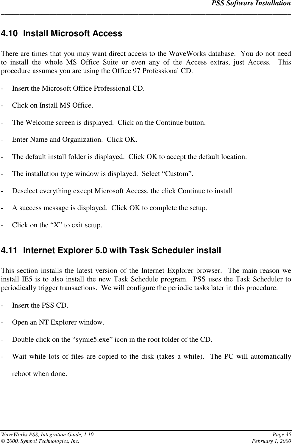 PSS Software Installation______________________________________________________________________________WaveWorks PSS, Integration Guide, 1.10 Page 35© 2000, Symbol Technologies, Inc. February 1, 20004.10 Install Microsoft AccessThere are times that you may want direct access to the WaveWorks database.  You do not needto install the whole MS Office Suite or even any of the Access extras, just Access.  Thisprocedure assumes you are using the Office 97 Professional CD.- Insert the Microsoft Office Professional CD.- Click on Install MS Office.- The Welcome screen is displayed.  Click on the Continue button.- Enter Name and Organization.  Click OK.- The default install folder is displayed.  Click OK to accept the default location.- The installation type window is displayed.  Select “Custom”.- Deselect everything except Microsoft Access, the click Continue to install- A success message is displayed.  Click OK to complete the setup.- Click on the “X” to exit setup.4.11  Internet Explorer 5.0 with Task Scheduler installThis section installs the latest version of the Internet Explorer browser.  The main reason weinstall IE5 is to also install the new Task Schedule program.  PSS uses the Task Scheduler toperiodically trigger transactions.  We will configure the periodic tasks later in this procedure.- Insert the PSS CD.- Open an NT Explorer window.- Double click on the “symie5.exe” icon in the root folder of the CD.- Wait while lots of files are copied to the disk (takes a while).  The PC will automaticallyreboot when done.