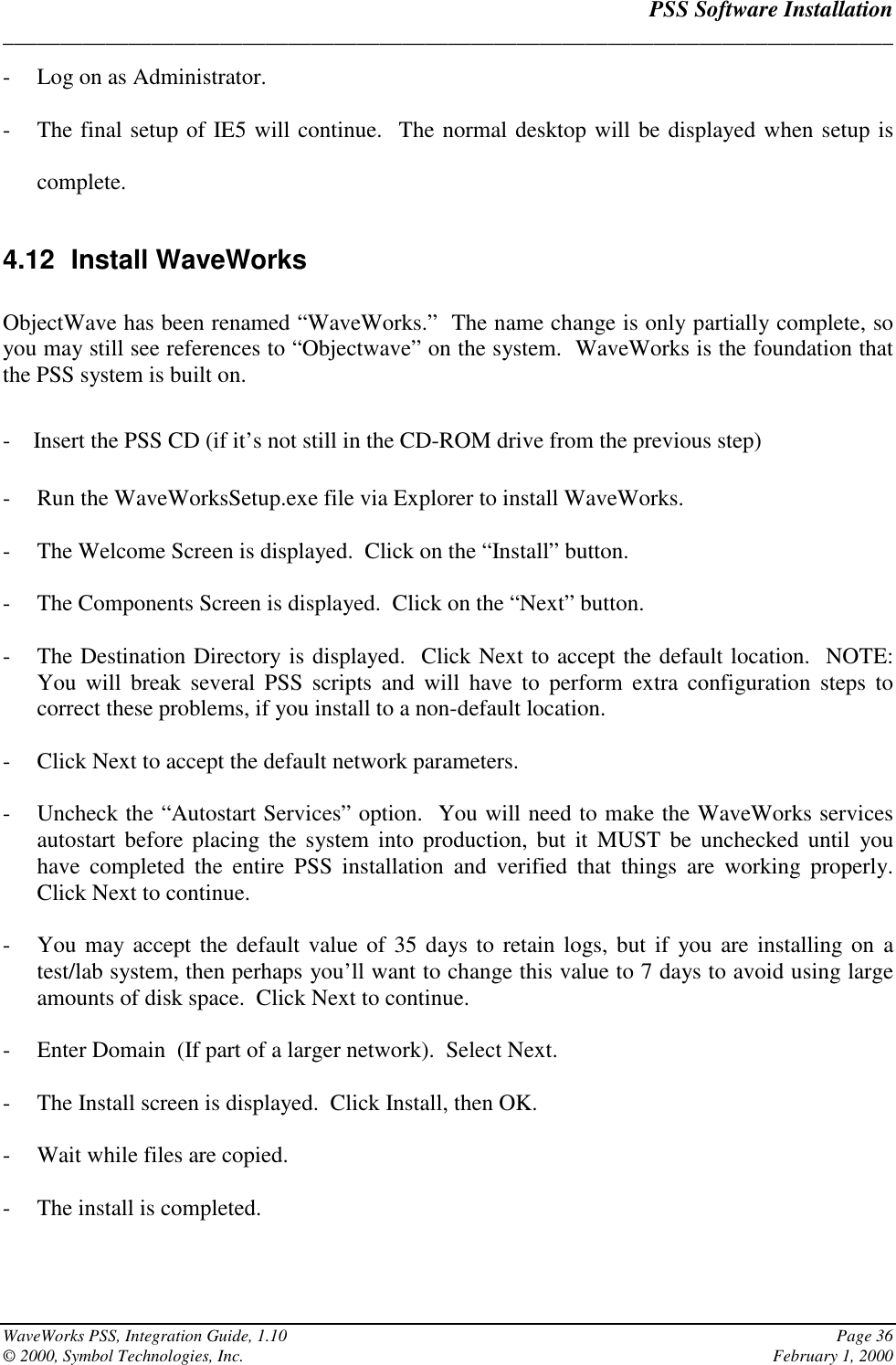 PSS Software Installation______________________________________________________________________________WaveWorks PSS, Integration Guide, 1.10 Page 36© 2000, Symbol Technologies, Inc. February 1, 2000- Log on as Administrator.- The final setup of IE5 will continue.  The normal desktop will be displayed when setup iscomplete.4.12 Install WaveWorksObjectWave has been renamed “WaveWorks.”  The name change is only partially complete, soyou may still see references to “Objectwave” on the system.  WaveWorks is the foundation thatthe PSS system is built on.-    Insert the PSS CD (if it’s not still in the CD-ROM drive from the previous step)- Run the WaveWorksSetup.exe file via Explorer to install WaveWorks.- The Welcome Screen is displayed.  Click on the “Install” button.- The Components Screen is displayed.  Click on the “Next” button.- The Destination Directory is displayed.  Click Next to accept the default location.  NOTE:You will break several PSS scripts and will have to perform extra configuration steps tocorrect these problems, if you install to a non-default location.- Click Next to accept the default network parameters.- Uncheck the “Autostart Services” option.  You will need to make the WaveWorks servicesautostart before placing the system into production, but it MUST be unchecked until youhave completed the entire PSS installation and verified that things are working properly.Click Next to continue.- You may accept the default value of 35 days to retain logs, but if you are installing on atest/lab system, then perhaps you’ll want to change this value to 7 days to avoid using largeamounts of disk space.  Click Next to continue.- Enter Domain  (If part of a larger network).  Select Next.- The Install screen is displayed.  Click Install, then OK.- Wait while files are copied.- The install is completed.