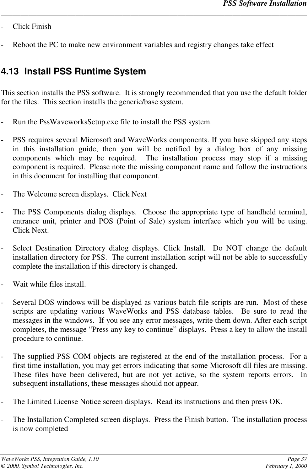 PSS Software Installation______________________________________________________________________________WaveWorks PSS, Integration Guide, 1.10 Page 37© 2000, Symbol Technologies, Inc. February 1, 2000- Click Finish- Reboot the PC to make new environment variables and registry changes take effect4.13  Install PSS Runtime SystemThis section installs the PSS software.  It is strongly recommended that you use the default folderfor the files.  This section installs the generic/base system.- Run the PssWaveworksSetup.exe file to install the PSS system.- PSS requires several Microsoft and WaveWorks components. If you have skipped any stepsin this installation guide, then you will be notified by a dialog box of any missingcomponents which may be required.  The installation process may stop if a missingcomponent is required.  Please note the missing component name and follow the instructionsin this document for installing that component.- The Welcome screen displays.  Click Next- The PSS Components dialog displays.  Choose the appropriate type of handheld terminal,entrance unit, printer and POS (Point of Sale) system interface which you will be using.Click Next.- Select Destination Directory dialog displays. Click Install.  Do NOT change the defaultinstallation directory for PSS.  The current installation script will not be able to successfullycomplete the installation if this directory is changed.- Wait while files install.- Several DOS windows will be displayed as various batch file scripts are run.  Most of thesescripts are updating various WaveWorks and PSS database tables.  Be sure to read themessages in the windows.  If you see any error messages, write them down. After each scriptcompletes, the message “Press any key to continue” displays.  Press a key to allow the installprocedure to continue.- The supplied PSS COM objects are registered at the end of the installation process.  For afirst time installation, you may get errors indicating that some Microsoft dll files are missing.These files have been delivered, but are not yet active, so the system reports errors.  Insubsequent installations, these messages should not appear.- The Limited License Notice screen displays.  Read its instructions and then press OK.- The Installation Completed screen displays.  Press the Finish button.  The installation processis now completed