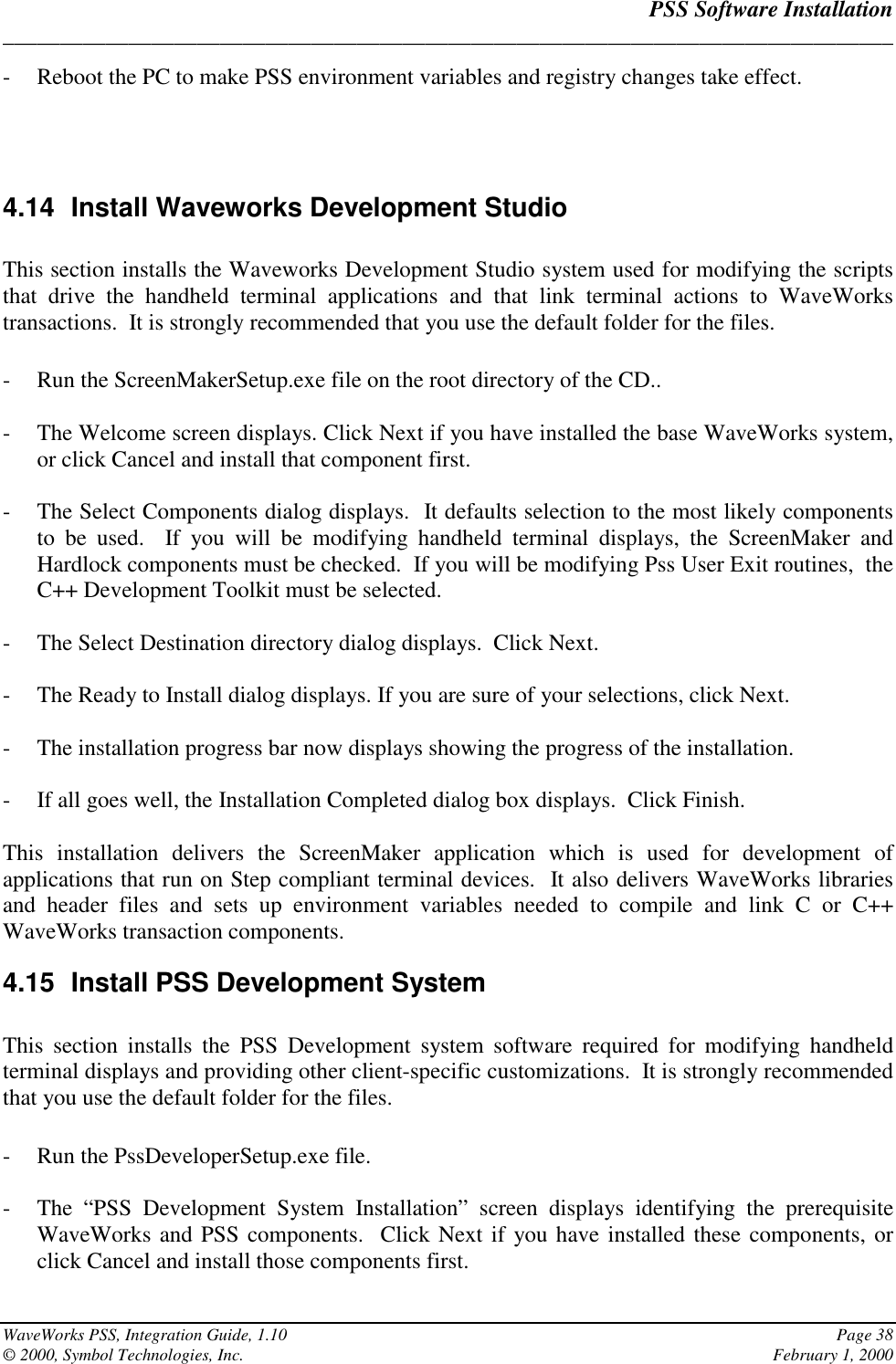 PSS Software Installation______________________________________________________________________________WaveWorks PSS, Integration Guide, 1.10 Page 38© 2000, Symbol Technologies, Inc. February 1, 2000- Reboot the PC to make PSS environment variables and registry changes take effect.4.14  Install Waveworks Development StudioThis section installs the Waveworks Development Studio system used for modifying the scriptsthat drive the handheld terminal applications and that link terminal actions to WaveWorkstransactions.  It is strongly recommended that you use the default folder for the files.- Run the ScreenMakerSetup.exe file on the root directory of the CD..- The Welcome screen displays. Click Next if you have installed the base WaveWorks system,or click Cancel and install that component first.- The Select Components dialog displays.  It defaults selection to the most likely componentsto be used.  If you will be modifying handheld terminal displays, the ScreenMaker andHardlock components must be checked.  If you will be modifying Pss User Exit routines,  theC++ Development Toolkit must be selected.- The Select Destination directory dialog displays.  Click Next.- The Ready to Install dialog displays. If you are sure of your selections, click Next.- The installation progress bar now displays showing the progress of the installation.- If all goes well, the Installation Completed dialog box displays.  Click Finish.This installation delivers the ScreenMaker application which is used for development ofapplications that run on Step compliant terminal devices.  It also delivers WaveWorks librariesand header files and sets up environment variables needed to compile and link C or C++WaveWorks transaction components.4.15  Install PSS Development SystemThis section installs the PSS Development system software required for modifying handheldterminal displays and providing other client-specific customizations.  It is strongly recommendedthat you use the default folder for the files.- Run the PssDeveloperSetup.exe file.- The “PSS Development System Installation” screen displays identifying the prerequisiteWaveWorks and PSS components.  Click Next if you have installed these components, orclick Cancel and install those components first.
