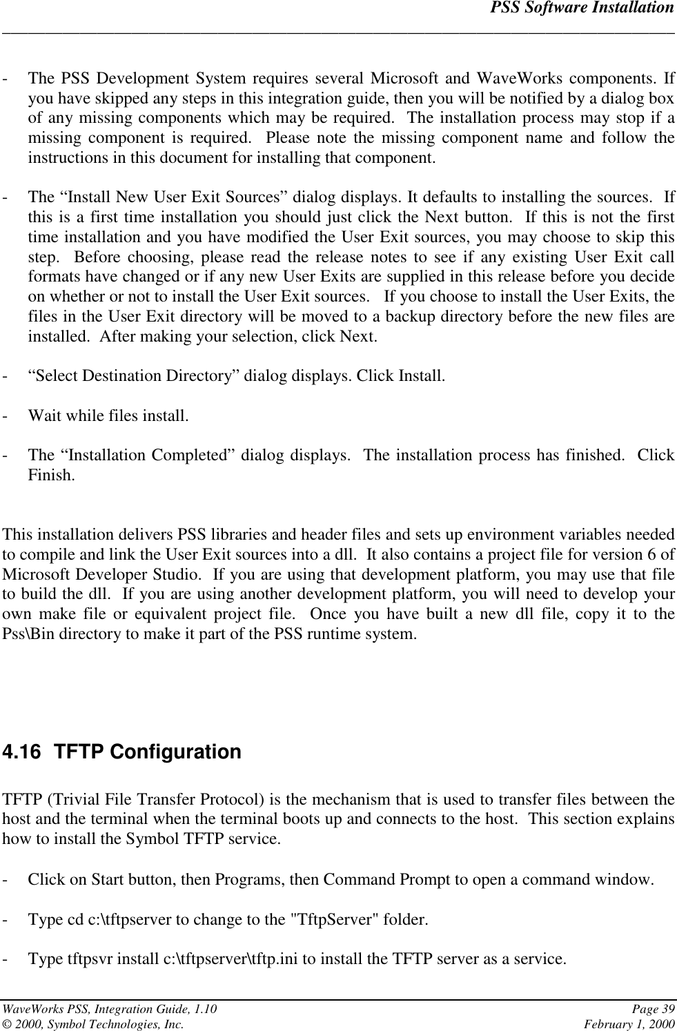 PSS Software Installation______________________________________________________________________________WaveWorks PSS, Integration Guide, 1.10 Page 39© 2000, Symbol Technologies, Inc. February 1, 2000- The PSS Development System requires several Microsoft and WaveWorks components. Ifyou have skipped any steps in this integration guide, then you will be notified by a dialog boxof any missing components which may be required.  The installation process may stop if amissing component is required.  Please note the missing component name and follow theinstructions in this document for installing that component.- The “Install New User Exit Sources” dialog displays. It defaults to installing the sources.  Ifthis is a first time installation you should just click the Next button.  If this is not the firsttime installation and you have modified the User Exit sources, you may choose to skip thisstep.  Before choosing, please read the release notes to see if any existing User Exit callformats have changed or if any new User Exits are supplied in this release before you decideon whether or not to install the User Exit sources.   If you choose to install the User Exits, thefiles in the User Exit directory will be moved to a backup directory before the new files areinstalled.  After making your selection, click Next.- “Select Destination Directory” dialog displays. Click Install.- Wait while files install.- The “Installation Completed” dialog displays.  The installation process has finished.  ClickFinish.This installation delivers PSS libraries and header files and sets up environment variables neededto compile and link the User Exit sources into a dll.  It also contains a project file for version 6 ofMicrosoft Developer Studio.  If you are using that development platform, you may use that fileto build the dll.  If you are using another development platform, you will need to develop yourown make file or equivalent project file.  Once you have built a new dll file, copy it to thePss\Bin directory to make it part of the PSS runtime system.4.16 TFTP ConfigurationTFTP (Trivial File Transfer Protocol) is the mechanism that is used to transfer files between thehost and the terminal when the terminal boots up and connects to the host.  This section explainshow to install the Symbol TFTP service.- Click on Start button, then Programs, then Command Prompt to open a command window.- Type cd c:\tftpserver to change to the &quot;TftpServer&quot; folder.- Type tftpsvr install c:\tftpserver\tftp.ini to install the TFTP server as a service.