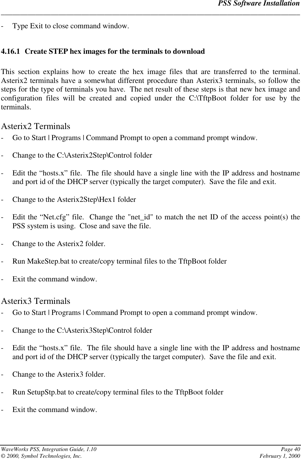 PSS Software Installation______________________________________________________________________________WaveWorks PSS, Integration Guide, 1.10 Page 40© 2000, Symbol Technologies, Inc. February 1, 2000- Type Exit to close command window.4.16.1 Create STEP hex images for the terminals to downloadThis section explains how to create the hex image files that are transferred to the terminal.Asterix2 terminals have a somewhat different procedure than Asterix3 terminals, so follow thesteps for the type of terminals you have.  The net result of these steps is that new hex image andconfiguration files will be created and copied under the C:\TftpBoot folder for use by theterminals.Asterix2 Terminals- Go to Start | Programs | Command Prompt to open a command prompt window.- Change to the C:\Asterix2Step\Control folder- Edit the “hosts.x” file.  The file should have a single line with the IP address and hostnameand port id of the DHCP server (typically the target computer).  Save the file and exit.- Change to the Asterix2Step\Hex1 folder- Edit the “Net.cfg” file.  Change the &quot;net_id&quot; to match the net ID of the access point(s) thePSS system is using.  Close and save the file.- Change to the Asterix2 folder.- Run MakeStep.bat to create/copy terminal files to the TftpBoot folder- Exit the command window.Asterix3 Terminals- Go to Start | Programs | Command Prompt to open a command prompt window.- Change to the C:\Asterix3Step\Control folder- Edit the “hosts.x” file.  The file should have a single line with the IP address and hostnameand port id of the DHCP server (typically the target computer).  Save the file and exit.- Change to the Asterix3 folder.- Run SetupStp.bat to create/copy terminal files to the TftpBoot folder- Exit the command window.