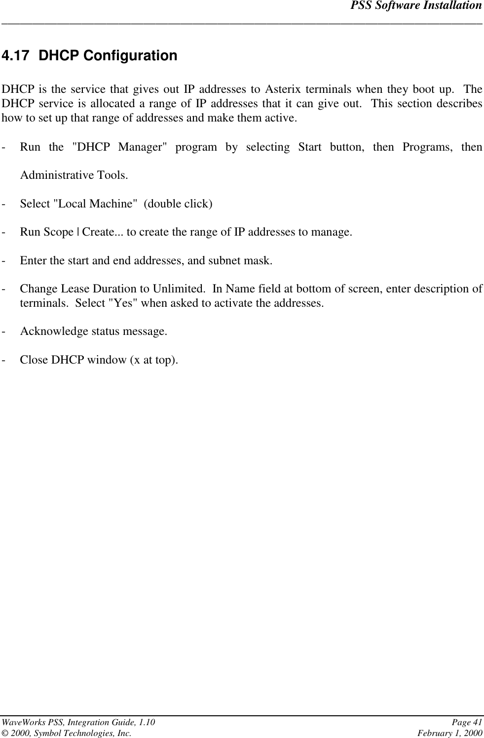 PSS Software Installation______________________________________________________________________________WaveWorks PSS, Integration Guide, 1.10 Page 41© 2000, Symbol Technologies, Inc. February 1, 20004.17 DHCP ConfigurationDHCP is the service that gives out IP addresses to Asterix terminals when they boot up.  TheDHCP service is allocated a range of IP addresses that it can give out.  This section describeshow to set up that range of addresses and make them active.- Run the &quot;DHCP Manager&quot; program by selecting Start button, then Programs, thenAdministrative Tools.- Select &quot;Local Machine&quot;  (double click)- Run Scope | Create... to create the range of IP addresses to manage.- Enter the start and end addresses, and subnet mask.- Change Lease Duration to Unlimited.  In Name field at bottom of screen, enter description ofterminals.  Select &quot;Yes&quot; when asked to activate the addresses.- Acknowledge status message.- Close DHCP window (x at top).