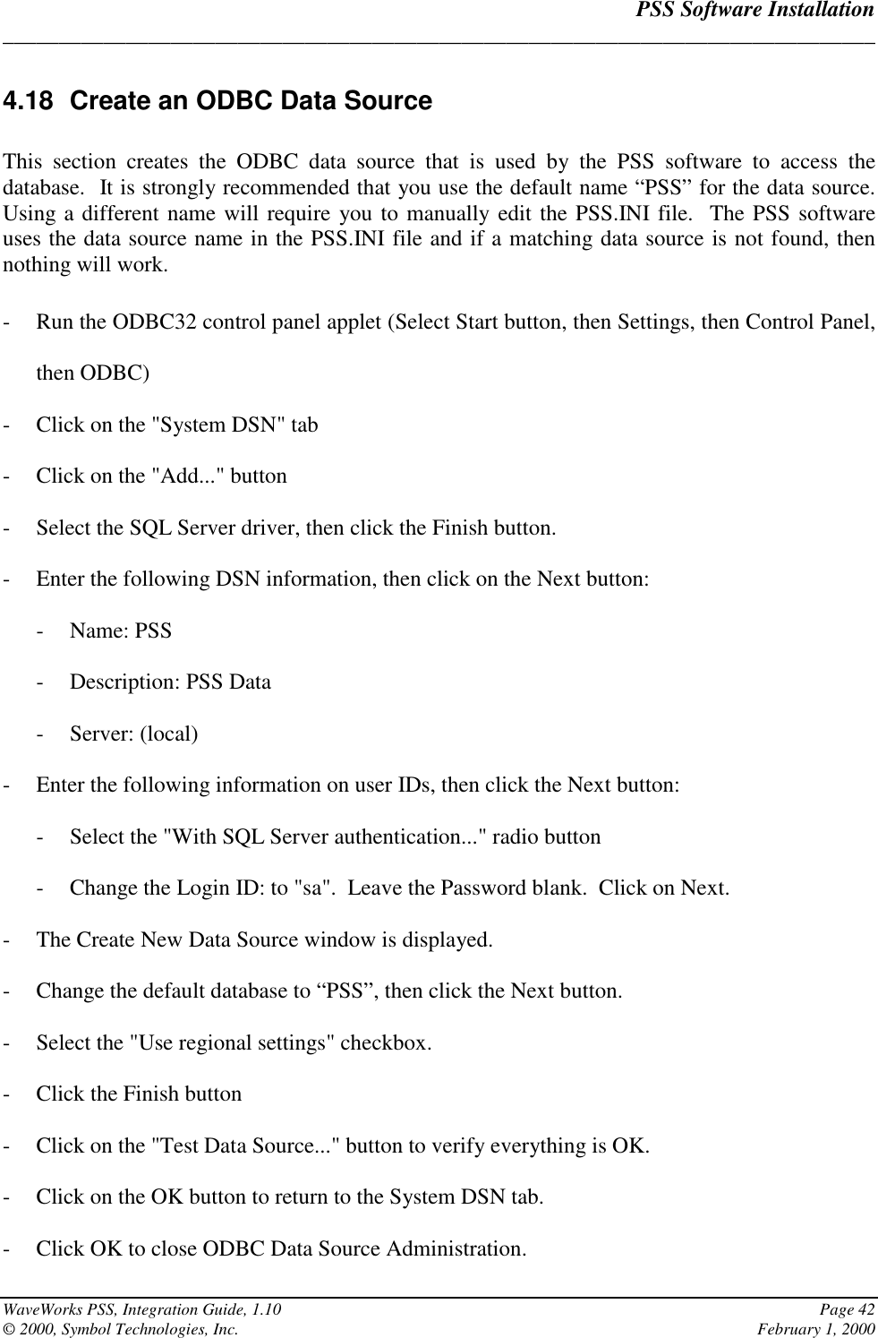 PSS Software Installation______________________________________________________________________________WaveWorks PSS, Integration Guide, 1.10 Page 42© 2000, Symbol Technologies, Inc. February 1, 20004.18  Create an ODBC Data SourceThis section creates the ODBC data source that is used by the PSS software to access thedatabase.  It is strongly recommended that you use the default name “PSS” for the data source.Using a different name will require you to manually edit the PSS.INI file.  The PSS softwareuses the data source name in the PSS.INI file and if a matching data source is not found, thennothing will work.- Run the ODBC32 control panel applet (Select Start button, then Settings, then Control Panel,then ODBC)- Click on the &quot;System DSN&quot; tab- Click on the &quot;Add...&quot; button- Select the SQL Server driver, then click the Finish button.- Enter the following DSN information, then click on the Next button:- Name: PSS- Description: PSS Data- Server: (local)- Enter the following information on user IDs, then click the Next button:- Select the &quot;With SQL Server authentication...&quot; radio button- Change the Login ID: to &quot;sa&quot;.  Leave the Password blank.  Click on Next.- The Create New Data Source window is displayed.- Change the default database to “PSS”, then click the Next button.- Select the &quot;Use regional settings&quot; checkbox.- Click the Finish button- Click on the &quot;Test Data Source...&quot; button to verify everything is OK.- Click on the OK button to return to the System DSN tab.- Click OK to close ODBC Data Source Administration.