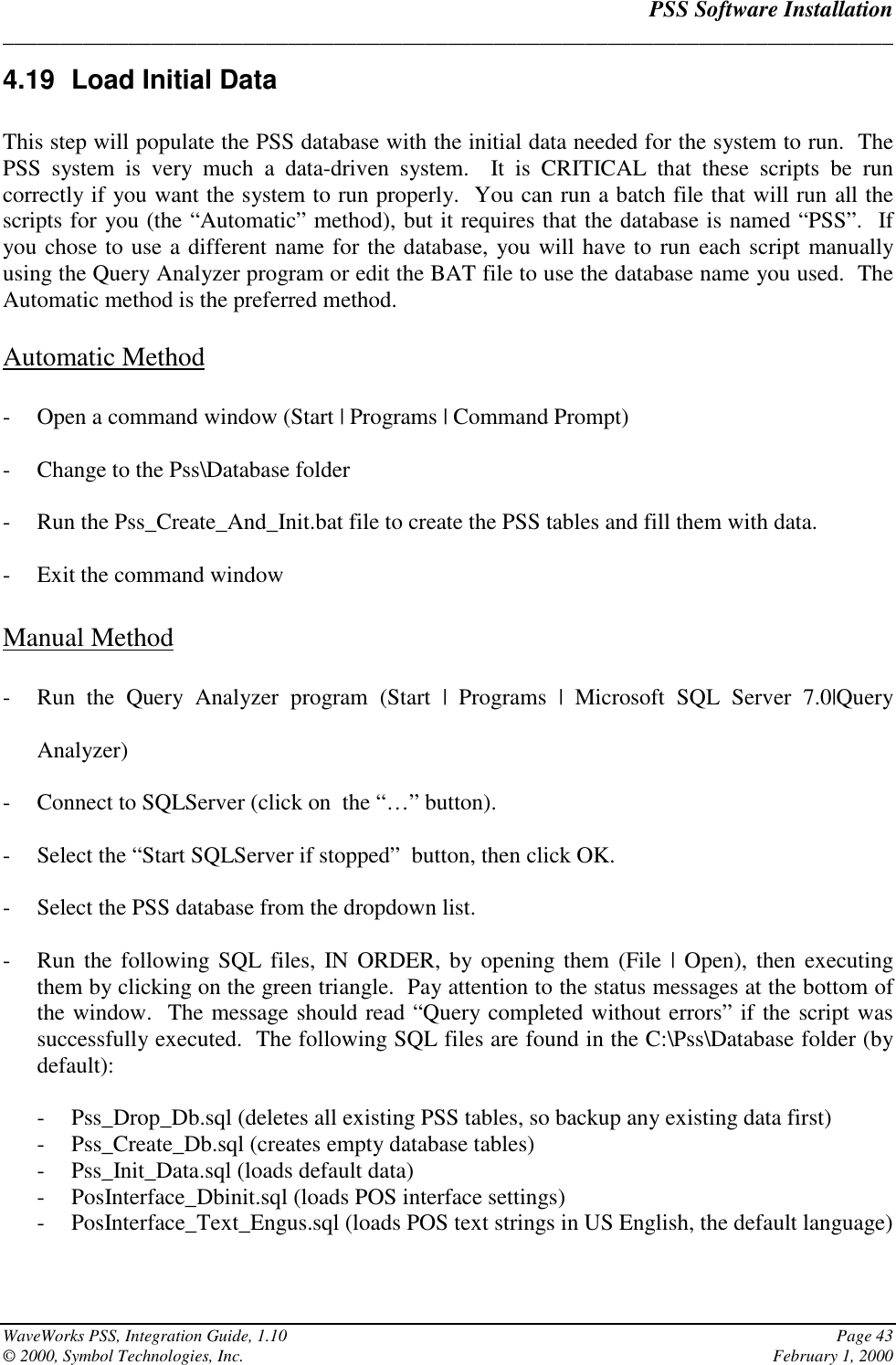PSS Software Installation______________________________________________________________________________WaveWorks PSS, Integration Guide, 1.10 Page 43© 2000, Symbol Technologies, Inc. February 1, 20004.19  Load Initial DataThis step will populate the PSS database with the initial data needed for the system to run.  ThePSS system is very much a data-driven system.  It is CRITICAL that these scripts be runcorrectly if you want the system to run properly.  You can run a batch file that will run all thescripts for you (the “Automatic” method), but it requires that the database is named “PSS”.  Ifyou chose to use a different name for the database, you will have to run each script manuallyusing the Query Analyzer program or edit the BAT file to use the database name you used.  TheAutomatic method is the preferred method.Automatic Method- Open a command window (Start | Programs | Command Prompt)- Change to the Pss\Database folder- Run the Pss_Create_And_Init.bat file to create the PSS tables and fill them with data.- Exit the command windowManual Method- Run the Query Analyzer program (Start | Programs | Microsoft SQL Server 7.0|QueryAnalyzer)- Connect to SQLServer (click on  the “…” button).- Select the “Start SQLServer if stopped”  button, then click OK.- Select the PSS database from the dropdown list.- Run the following SQL files, IN ORDER, by opening them (File | Open), then executingthem by clicking on the green triangle.  Pay attention to the status messages at the bottom ofthe window.  The message should read “Query completed without errors” if the script wassuccessfully executed.  The following SQL files are found in the C:\Pss\Database folder (bydefault):- Pss_Drop_Db.sql (deletes all existing PSS tables, so backup any existing data first)- Pss_Create_Db.sql (creates empty database tables)- Pss_Init_Data.sql (loads default data)- PosInterface_Dbinit.sql (loads POS interface settings)- PosInterface_Text_Engus.sql (loads POS text strings in US English, the default language)