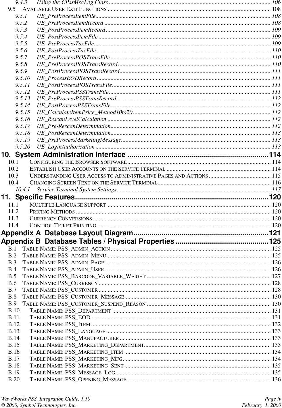 WaveWorks PSS, Integration Guide, 1.10 Page iv© 2000, Symbol Technologies, Inc. February  1, 20009.4.3 Using the CPssMsgLog Class ........................................................................................................... 1069.5 AVAILABLE USER EXIT FUNCTIONS ............................................................................................................ 1089.5.1 UE_PreProcessItemFile.................................................................................................................... 1089.5.2 UE_PreProcessItemRecord .............................................................................................................. 1089.5.3 UE_PostProcessItemRecord ............................................................................................................. 1099.5.4 UE_PostProcessItemFile .................................................................................................................. 1099.5.5 UE_PreProcessTaxFile..................................................................................................................... 1099.5.6 UE_PostProcessTaxFile ................................................................................................................... 1109.5.7 UE_PreProcessPOSTransFile.......................................................................................................... 1109.5.8 UE_PreProcessPOSTransRecord..................................................................................................... 1109.5.9 UE_PostProcessPOSTransRecord.................................................................................................... 1119.5.10 UE_ProcessEODRecord................................................................................................................... 1119.5.11 UE_PostProcessPOSTransFile......................................................................................................... 1119.5.12 UE_PreProcessPSSTransFile........................................................................................................... 1119.5.13 UE_PreProcessPSSTransRecord...................................................................................................... 1129.5.14 UE_PostProcessPSSTransFile.......................................................................................................... 1129.5.15 UE_CalculateItemPrice_Method10to20........................................................................................... 1129.5.16 UE_RescanLevelCalculation ............................................................................................................ 1129.5.17 UE_Pre-RescanDetermination.......................................................................................................... 1129.5.18 UE_PostRescanDetermination.......................................................................................................... 1139.5.19 UE_PreProcessMarketingMessage................................................................................................... 1139.5.20 UE_LoginAuthorization .................................................................................................................... 11310. System Administration Interface ......................................................................11410.1 CONFIGURING THE BROWSER SOFTWARE............................................................................................... 11410.2 ESTABLISH USER ACCOUNTS ON THE SERVICE TERMINAL ..................................................................... 11410.3 UNDERSTANDING USER ACCESS TO ADMINISTRATIVE PAGES AND ACTIONS ......................................... 11510.4 CHANGING SCREEN TEXT ON THE SERVICE TERMINAL........................................................................... 11610.4.1 Service Terminal System Settings...................................................................................................... 11711. Specific Features................................................................................................12011.1 MULTIPLE LANGUAGE SUPPORT............................................................................................................. 12011.2 PRICING METHODS ................................................................................................................................. 12011.3 CURRENCY CONVERSIONS...................................................................................................................... 12011.4 CONTROL TICKET PRINTING ................................................................................................................... 120Appendix A  Database Layout Diagram...................................................................121Appendix B  Database Tables / Physical Properties ..............................................125B.1 TABLE NAME: PSS_ADMIN_ACTION .......................................................................................................... 125B.2 TABLE NAME: PSS_ADMIN_MENU............................................................................................................. 125B.3 TABLE NAME: PSS_ADMIN_PAGE.............................................................................................................. 126B.4 TABLE NAME: PSS_ADMIN_USER.............................................................................................................. 126B.5 TABLE NAME: PSS_BARCODE_VARIABLE_WEIGHT .................................................................................. 127B.6 TABLE NAME: PSS_CURRENCY .................................................................................................................. 128B.7 TABLE NAME: PSS_CUSTOMER .................................................................................................................. 128B.8 TABLE NAME: PSS_CUSTOMER_MESSAGE................................................................................................. 130B.9 TABLE NAME: PSS_CUSTOMER_SUSPEND_REASON .................................................................................. 130B.10 TABLE NAME: PSS_DEPARTMENT ......................................................................................................... 131B.11 TABLE NAME: PSS_EOD....................................................................................................................... 131B.12 TABLE NAME: PSS_ITEM ....................................................................................................................... 132B.13 TABLE NAME: PSS_LANGUAGE ............................................................................................................. 133B.14 TABLE NAME: PSS_MANUFACTURER .................................................................................................... 133B.15 TABLE NAME: PSS_MARKETING_DEPARTMENT.................................................................................... 133B.16 TABLE NAME: PSS_MARKETING_ITEM ................................................................................................. 134B.17 TABLE NAME: PSS_MARKETING_MFG.................................................................................................. 134B.18 TABLE NAME: PSS_MARKETING_SENT ................................................................................................. 135B.19 TABLE NAME: PSS_MESSAGE_LOG....................................................................................................... 135B.20 TABLE NAME: PSS_OPENING_MESSAGE ............................................................................................... 136