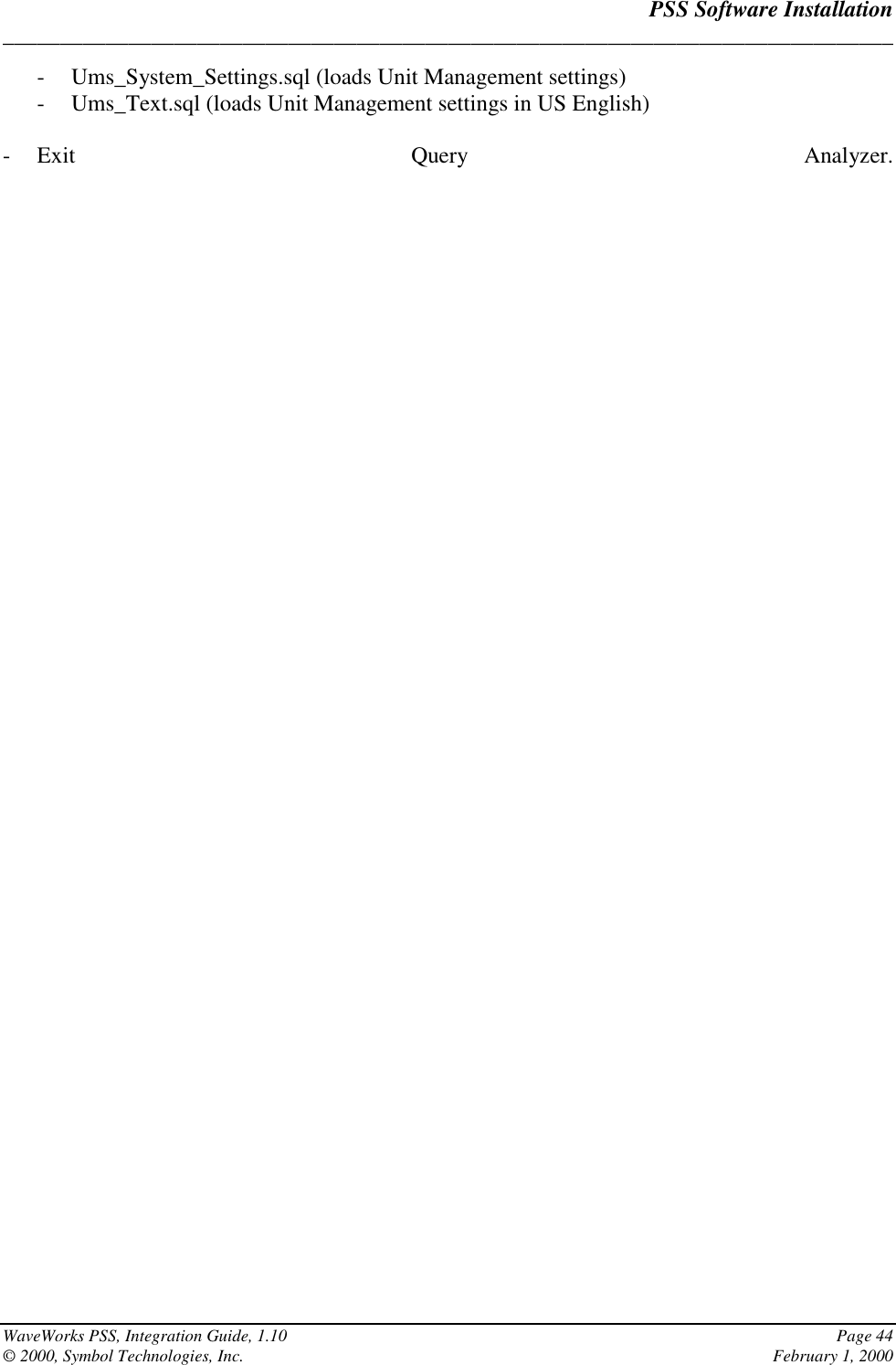 PSS Software Installation______________________________________________________________________________WaveWorks PSS, Integration Guide, 1.10 Page 44© 2000, Symbol Technologies, Inc. February 1, 2000- Ums_System_Settings.sql (loads Unit Management settings)- Ums_Text.sql (loads Unit Management settings in US English)- Exit Query Analyzer.