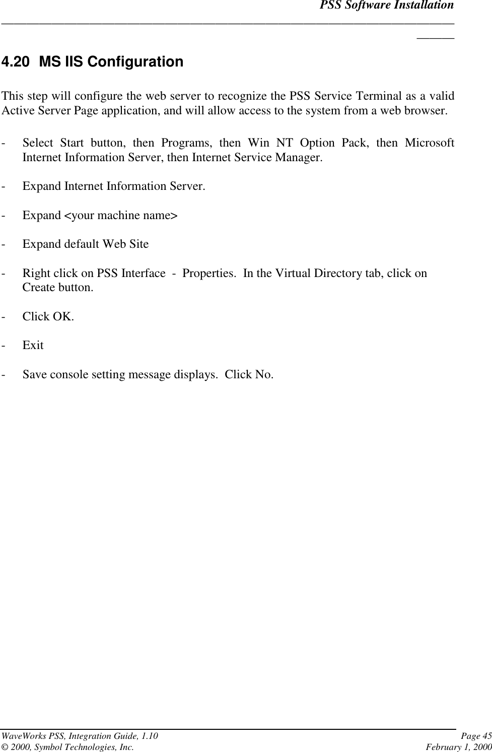 PSS Software Installation______________________________________________________________________________WaveWorks PSS, Integration Guide, 1.10 Page 45© 2000, Symbol Technologies, Inc. February 1, 20004.20  MS IIS ConfigurationThis step will configure the web server to recognize the PSS Service Terminal as a validActive Server Page application, and will allow access to the system from a web browser.- Select Start button, then Programs, then Win NT Option Pack, then MicrosoftInternet Information Server, then Internet Service Manager.- Expand Internet Information Server.- Expand &lt;your machine name&gt;- Expand default Web Site- Right click on PSS Interface  -  Properties.  In the Virtual Directory tab, click onCreate button.- Click OK.- Exit- Save console setting message displays.  Click No.